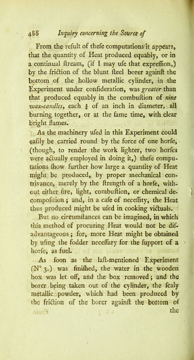 From the refult of thefe computations it appears, that the quantity of Heat produced equably, or in a continual flream, (if I may ufe that expreffion,) by the fridion of the blunt fleel borer againft the bottom of the hollow metallic cylinder, in .the Experiment under confideration, was greater than that produced equably in the combuftion of nine wax^candles^ each | of an inch in diameter, .all burning together, or at the fame time, with clear bright flames. As the machinery ufed in this Experiment could eafily be carried round by the force of one horfe, ^ (though, to render the work lighter, two horfes were actually employed in doing it,) thefe compu- tations ihow further how large a quantity of Heat might' be produced, by proper mechanical con- trivance, merely by the ftrength of a horfe, with- out either fire, light, combuftion, or chemical de- compofition ; and, in a cafe of neceflity, the Heat thus produced might be ufed in cooking victuals. But no circumftances can be imagined, in which this method of procuring Heat would not be dif- advantageous ; for, more Heat might be obtained by ufing the fodder neceflary for the fupport of a ' horfe, as fuel. As foon as the laftrmentioned Experiment 3.) was finiflied, the water in the wooden box was let off, and the box removed j and the borer,being taken out of the cylinder, the fcaly metallic powder, which had been produced by the friction of the borer againft the bottom of the