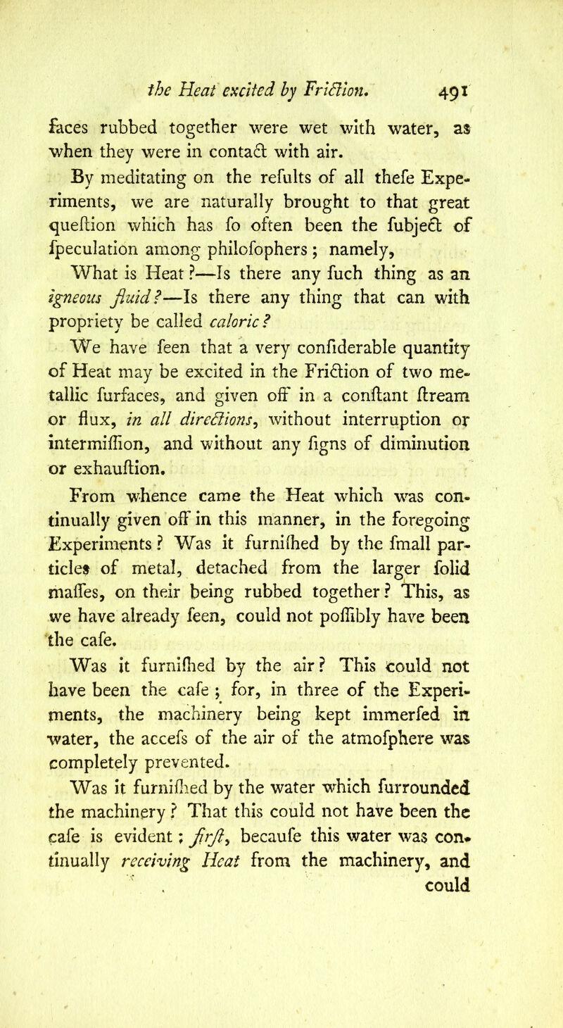 faces rubbed together were wet with water, as when they were in contadl with air. By meditating on the refults of all thefe Expe- riments, we are naturally brought to that great quehion which has fo often been the fubjeft of fpeculation among philofophers; namely, What is Heat ?—Is there any fuch thing as an igneous Jluid?—Is there any thing that can with propriety be called caloric? We have feen that a very confiderable quantity of Heat may be excited in the Fridion of two me- tallic furfaces, and given off in a conllant Jdream or flux, in all diredlions^ without interruption or intermiflion, and without any figns of diminution or exhauftion. From whence came the Heat which was con- tinually given off in this manner, in the foregoing Experiments ? Was it furnilhed by the fmall par- ticles of metal, detached from the larger folld mafles, on their being rubbed together ? This, as we have already feen, could not poflibly have been the cafe. Was it furnifhed by the air ? This could not have been the cafe ; for, in three of the Experi- ments, the machinery being kept immerfed in. water, the accefs of the air of the atmofphere was completely prevented. Was it furniflied by the water which furrounded the machinery ? That this could not have been the cafe is evident; becaufe this water was con* tinually receiving Heat from the machinery, and could