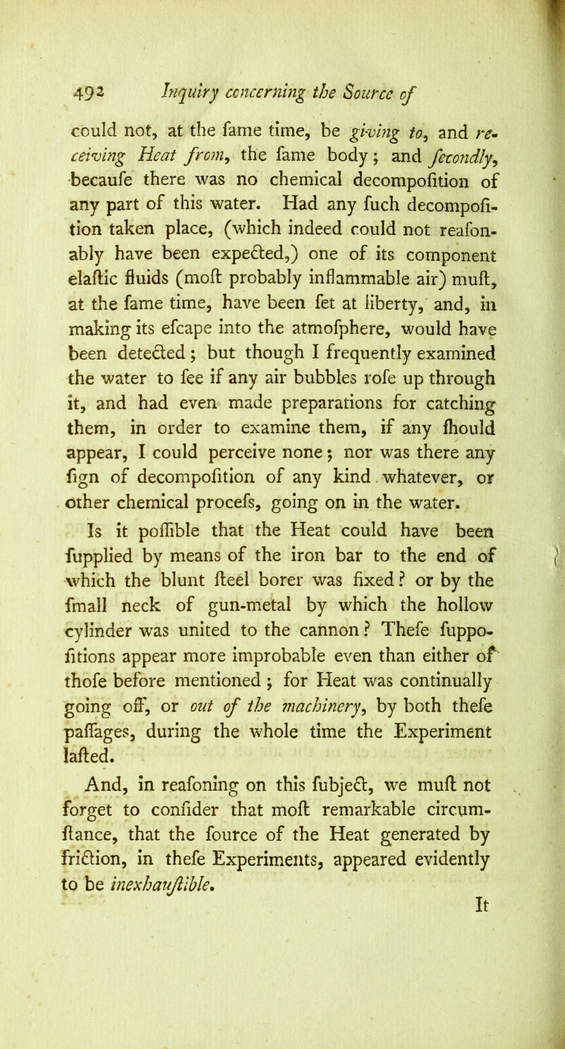 could not, at the fame time, be giving to^ and re^ ceiving Heat froniy the fame body; and fetondly^ becaufe there was no chemical decompofition of any part of this water. Had any fuch decompofi- tion taken place, (which indeed could not reafon- ably have been expelled,) one of its component elaftic fluids (mofl probably inflammable air) mufl, at the fame time, have been fet at liberty, and, in making its efcape into the atmofphere, would have been deteded ; but though I frequently examined the water to fee if any air bubbles rofe up through it, and had even made preparations for catching them, in order to examine them, if any fhould appear, I could perceive none; nor was there any fign of decompofition of any kind whatever, or other chemical procefs, going on in the water. Is it poflTible that the Heat could have been fupplied by means of the iron bar to the end of which the blunt fleel borer was fixed ? or by the fmall neck of gun-metal by which the hollow cylinder was united to the cannon ? Thefe fuppo- fitions appear more improbable even than either of thofe before mentioned ; for Heat was continually going off, or out of the machinery^ by both thefe paflages, during the whole time the Experiment lafted. And, in reafomng on this fubjefl, we mufl not forget to confider that mofl remarkable circum- flance, that the fource of the Heat generated by frifHon, in thefe Experiments, appeared evidently to be inexhaujllble. It