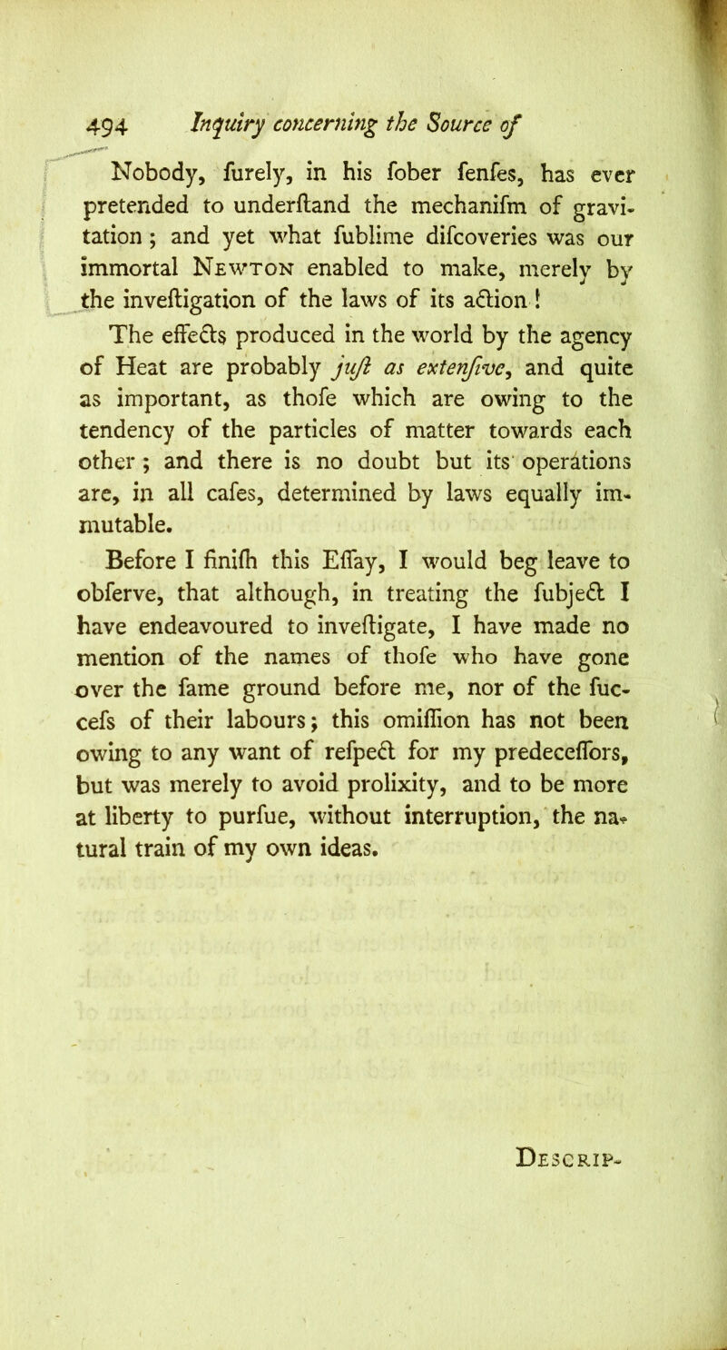 Nobody, furely, in his fober fenfes, has ever pretended to underftand the mechanifm of gravi* tation; and yet what fublime difcoveries was our immortal Newton enabled to make, merely by jthe inveftigation of the laws of its adion! The effeds produced in the world by the agency of Heat are probably Jt{/i as extenfive^ and quite as important, as thofe which are owing to the tendency of the particles of matter towards each other ; and there is no doubt but its operations are, in all cafes, determined by laws equally im- mutable. Before I finifh this Eflay, I would beg leave to obferve, that although, in treating the fubjefl I have endeavoured to inveftigate, I have made no mention of the names of thofe who have gone over the fame ground before me, nor of the fuc- cefs of their labours; this omillion has not been owing to any want of refpe6l for my predeceflbrs, but was merely to avoid prolixity, and to be more at liberty to purfue, without interruption, ‘ the na«? tural train of my own ideas. Descrip-