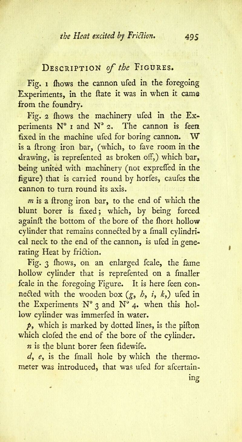 Description of the Figures. Fig. 1 fliows the cannon ufed in the foregoing Experiments, in the ftate it was in when it cams from the foundry. Fig. 2 fhows the machinery ufed in the Ex- periments N° I and 2. The cannon is feen fixed in the machine ufed for boring cannon. W is a ftrong iron bar, (which, to fave room in the drawing, is reprefented as broken off,) which bar, being united with machinery (not exprefled in the figure) that is carried round by horfes, caufes the cannon to turn round its axis. ^ is a ftrong iron bar, to the end of which the blunt borer is fixed; which, by being forced againlt the bottom of the bore of the ihort hollow cylinder that remains connected by a fmall cylindri- cal neck to the end of the cannon, is ufed in gene- rating Heat by fridion. Fig. 3 fhows, on an enlarged fcale, the fame hollow cylinder that is reprefented on a fmaller fcale in the foregoing Figure. It is here feen con- ne6led with the wooden box (^, /, ufed in the Experiments N® 3 and 4. when this hol- low cylinder was immerfed in water, which is marked by dotted lines, is the pifton which clofed the end of the bore of the cylinder. n is the blunt borer feen fidewife. is the final! hole by which the thermo- meter was introduced, that was ufed for afcertaln- ing