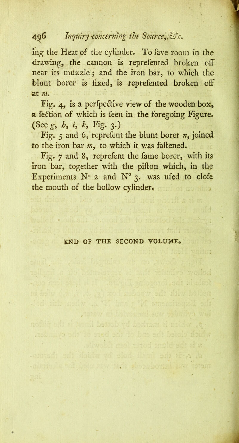 ing the Heat of the cylinder. To fave room in the drawing, the cannon ’ is reprefented broken oiF near its miizzle ; and the iron bar, to which the blunt borer is fixed, is reprefented broken off at ;;j. Fig. 4, is a perfpeflive view of the wooden box, a fedtion of which is feen in the foregoing Figure. (See Fig. 3.) Fig. 5 and 6, reprefent the blunt borer joined to the iron bar to which it was faflened. Fig. 7 and 8, reprefent the fame borer, with its iron bar, together with the pifton which, in the Experiments N° 2 and N° 3. was ufed to clofe the mouth of the hollow cylinder. END OF THE SECOND VOLUME*