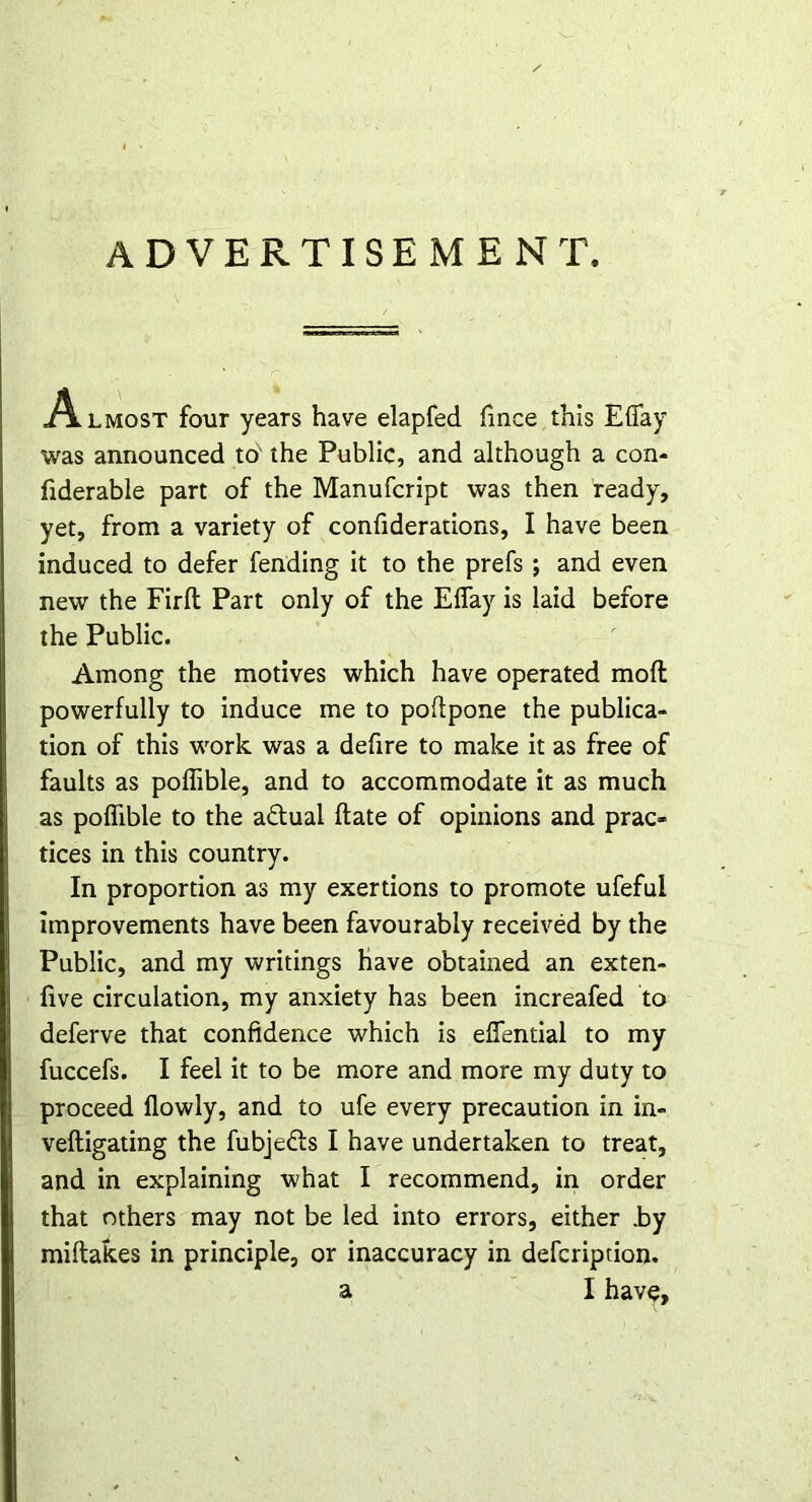 ADVERTISEMENT. Almost four years have elapfed fince this Efiay was announced to' the Public, and although a con- fiderable part of the Manufcript was then ready, yet, from a variety of confiderations, I have been induced to defer fending it to the prefs ; and even new the Firft Part only of the Eflay is laid before the Public. Among the motives which have operated mod powerfully to induce me to poftpone the publica- tion of this work was a defire to make it as free of faults as poffible, and to accommodate it as much as poffible to the actual ftate of opinions and prac- tices in this country. In proportion as my exertions to promote ufefui improvements have been favourably received by the Public, and my writings have obtained an exten- five circulation, my anxiety has been increafed to deferve that confidence which is effential to my fuccefs. I feel it to be more and more my duty to proceed flowly, and to ufe every precaution in in- vefligating the fubjedls I have undertaken to treat, and in explaining what I recommend, in order that others may not be led into errors, either .by miftakes in principle, or inaccuracy in defcripdon.