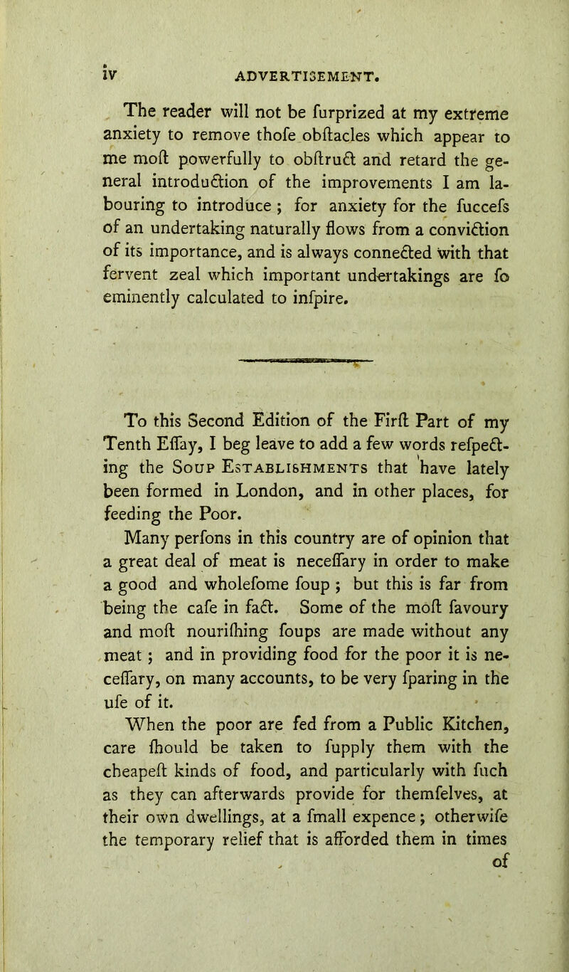 The reader will not be furprized at my extreme anxiety to remove thofe obstacles which appear to me mod: powerfully to obflrudl and retard the ge- neral introduction of the improvements I am la- bouring to introduce ; for anxiety for the fuccefs of an undertaking naturally flows from a conviction of its importance, and is always connected with that fervent zeal which important undertakings are fo eminently calculated to infpire. To this Second Edition of the Firft Part of my Tenth Eflay, I beg leave to add a few words refpeCt- ing the Soup Establishments that have lately been formed in London, and in other places, for feeding the Poor. Many perfons in this country are of opinion that a great deal of meat is neceflary in order to make a good and wholefome foup ; but this is far from being the cafe in faCt. Some of the moll favoury and moft nourilhing foups are made without any meat; and in providing food for the poor it is ne- ceflary, on many accounts, to be very fparing in the ufe of it. When the poor are fed from a Public Kitchen, care fhould be taken to fupply them with the cheapeft: kinds of food, and particularly with fuch as they can afterwards provide for themfelves, at their own dwellings, at a fmall expence; otherwife the temporary relief that is afforded them in times of