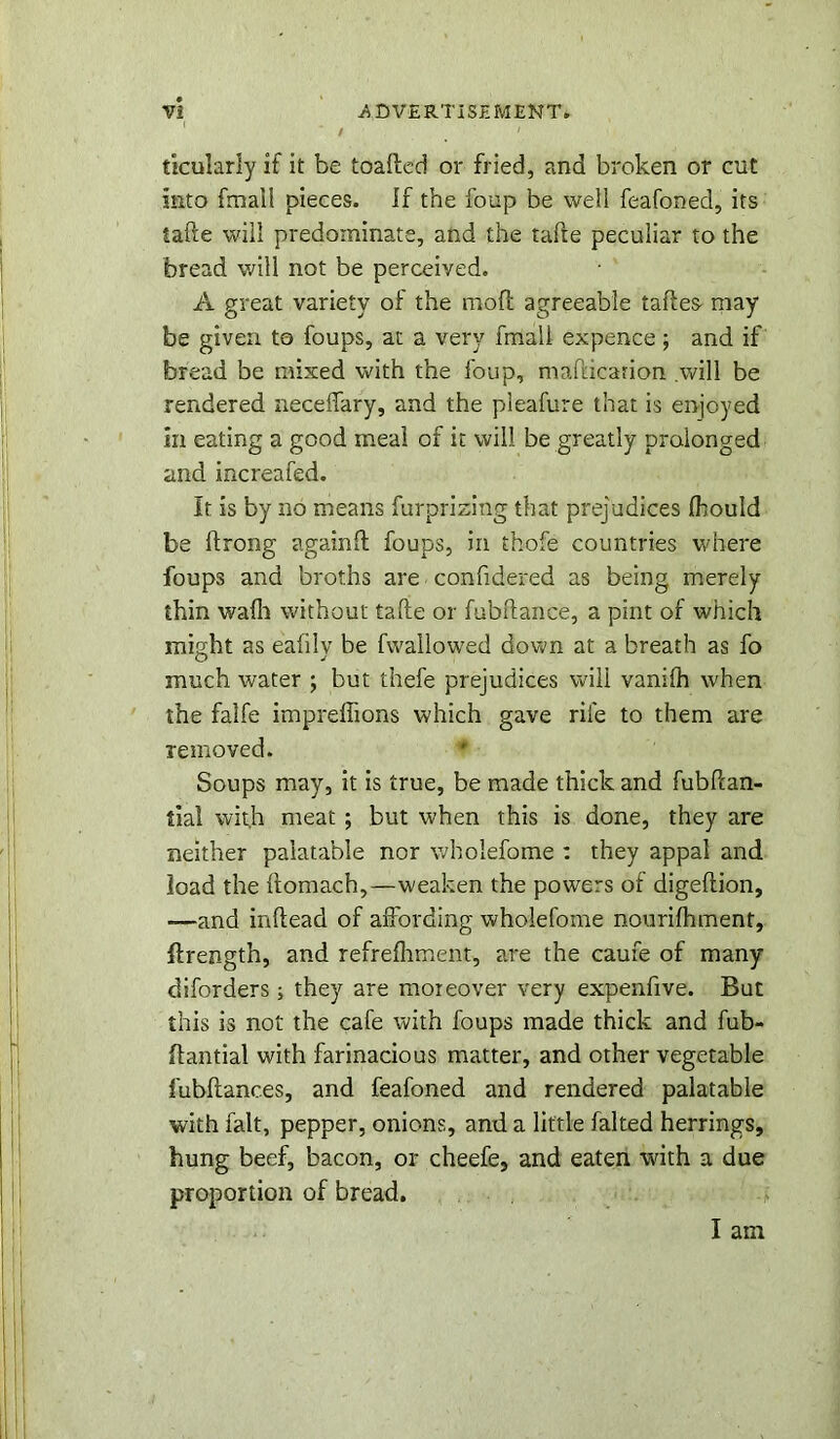 / ' ticularly if it be toafted or fried, and broken or cut into fmail pieces, if the foup be well feafoned, its take will predominate, and the tafte peculiar to the bread will not be perceived. A great variety of the moft agreeable taftes may- be given to foups, at a very fmail expence; and if bread be mixed with the foup, mafucarion .will be rendered neceffary, and the pleafure that is enjoyed in eating a good meal of it will be greatly prolonged and increafed. It is by no means furprizing that prejudices ihould be ftrong againll foups, in thofe countries where foups and broths are confidered as being merely thin wafh without tafte or fubftance, a pint of which might as eafily be fwallowed down at a breath as fo much water ; but thefe prejudices will vanilh when the falfe impreftions which gave rife to them are removed. Soups may, it is true, be made thick and fubPcan- tial with meat ; but when this is done, they are neither palatable nor wholefome : they appal and load the ftomach,—weaken the powers of digeftion, -—and inftead of affording wholefome nourifhment, ftrength, and refrefhment, are the caufe of many diforders; they are moreover very expenfive. But this is not the cafe with foups made thick and fub- flantial with farinacious matter, and other vegetable fubftanc.es, and feafoned and rendered palatable with fait, pepper, onions, and a little faked herrings, hung beef, bacon, or cheefe, and eaten with a due proportion of bread. I am