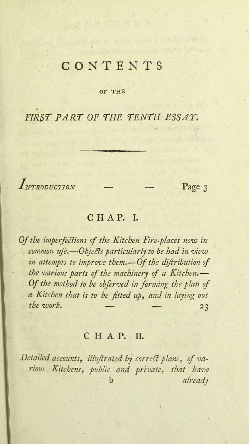 CONTENTS OF THE FIRST PART OF THE TENTH ESS AT, 1NTRODUCTION — Page 3 CHAP. I. Of the imperfections of the Kitchen Fire-places now in common ufe.—Objects particularly to be had in view in attempts to rnprove them.—Of the di/lribution of the various parts of the machinery of a Kitchen.— Of the method to be obferved in forming the plan of a Kitchen that is to be fitted up, and in laying out the work. —• —- ir C PI A P. II. Detailed accounts, illufirated by correct plans, of va- rious Kitchens, public and private, that have b already