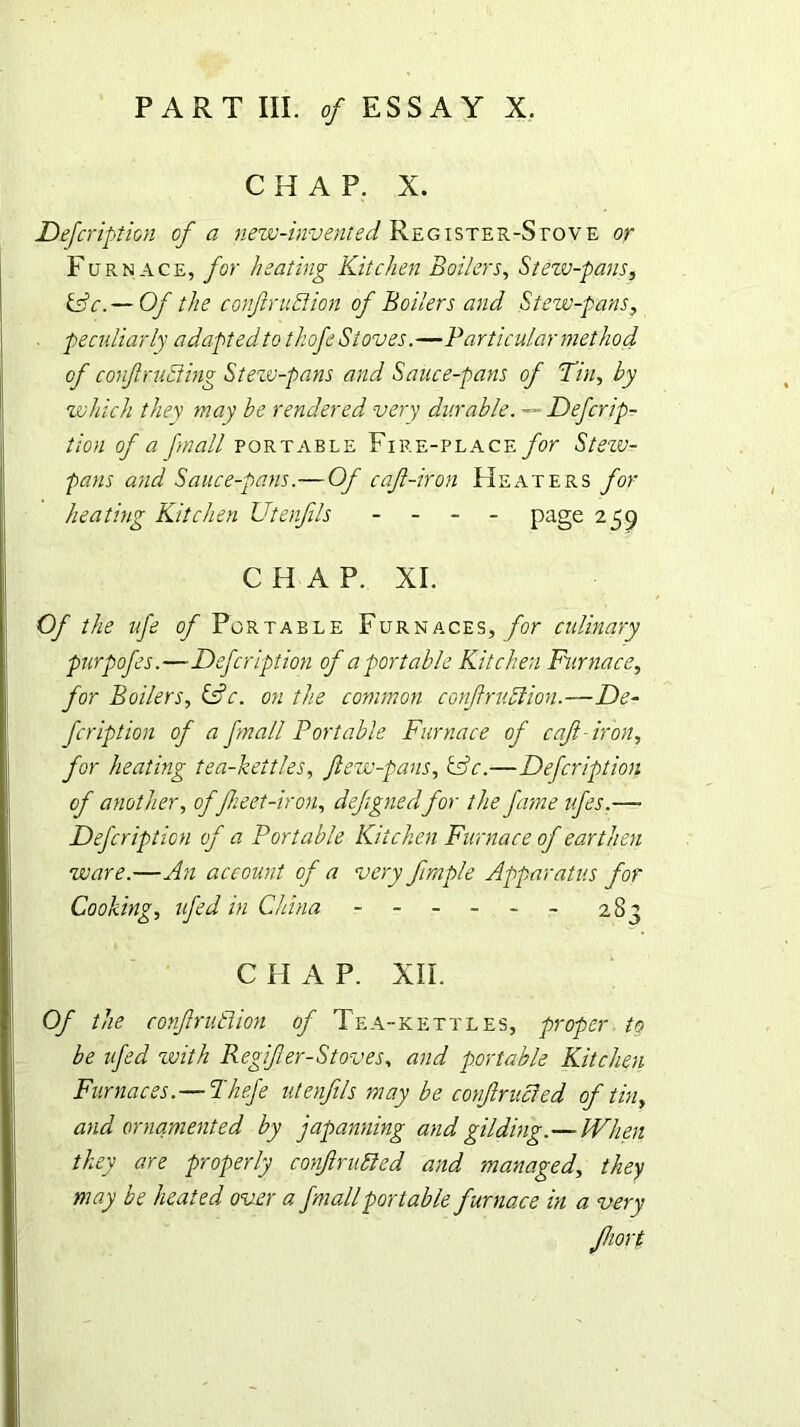 CHAP. X. Defeription of a new-invented. Register-Stove or Furnace, for heating Kitchen Boilers, Stew-pans, fsV.— Of the confiruttion of Boilers and Stew-pans, . peculiarly adapted to thofe Stoves.—Particular method of conft rutting Steiv-pans and Sauce-pans of Tin, by which they may be rendered very durable. — Defcrip- tion of a fnall portable Fire-place for Stezu- pans and Sauce-pans.— Of caji-iron Heaters for heating Kitchen Utenfls - - - - page 259 CHAP. XI. Of the ufe of Portable Furnaces, for culinary purpofes.—Defeription of a portable Kitchen Furnace, for Boilers, &c. on the common confiruttion.—De- fer ipt ion of a fnall Portable Furnace of caft-iron, for heating tea-kettles, ftew-pans, &c.—Defcription of another, of fheet-iron, defignedfor the fame ufes.—- Defcription of a Portable Kitchen Furnace of earthen ware.—An account of a very firnple Apparatus for Cooking, ufed in China ------ 283 C H A P. XII. Of the confzrutlion of Tea-kettles, proper to be ufed zvith Regifer-Stoves, and portable Kitchen Furnaces.—Tkefe utenfils may be confrv.cled of tin, and ornamented by japanning and gilding.—When they are properly corf rutted and managed, they may be heated over a fmall portable furnace in a very Jhort