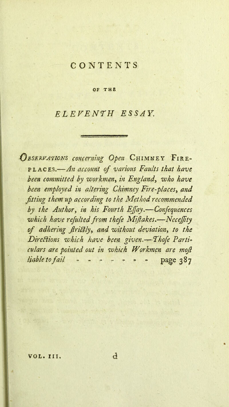 OF THE ELEVENTH ESSAY,I Observations concerning Open Chimney Fire- places.—An account of various Faults that have been committed by workmen, in England, who have been employed in altering Chimney Fire-places, and fitting them tip according to the Method recommended by the Author, in his Fourth EJfay.—Confequences which have refulted from thefe Miftakes.—NeceJJity of adhering friblly, and without deviation, to the Directions which have been given.—Thofe Parti* culars are pointed out in which Workmen are moft liable to fail ~ Page 3^7 VOL. III. d