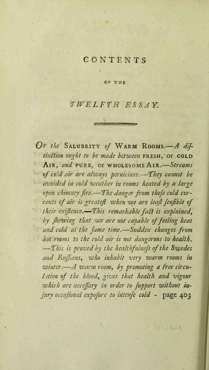 OF THE ‘TWELFTH ESSAY. Of the Salubrity of Warm Rooms.—A dif tinblion ought to be made between fresh, or cold Air, and pure, or wholesome Air.—Streams of cold air are always pernicious.—They cannot be avoided in cold weather in rooms heated by a large open chimney fire.—The danger from tliefe cold cur- rents of air is great efi when we are leaf fenfible of their ex fence.—This remarkable faEl is explained, by Jhewing that we are not capable of feeling heat and cold ai the fame time.—Sudden changes from hot rooms to the cold air is not dangerous to health. ■—This is proved by the healthfulnefs of the Swedes and Ruffians, who inhabit very warm rooms in winter.—A warm room, by promoting a free circu- lation of the blood, gives that health and vigour which are neceffary in order to fupport without in- jury occafional expofure to intenfe cold - page 403