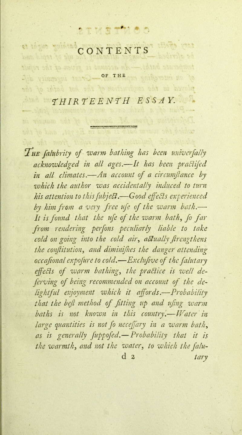 p. ' CONTENTS OF THE THIRTEENTH ESSAY. Ihe falubrity of warm bathing has been univ erf ally acknowledged in all ages.—It has been practifed in all climates.—An account of a circumfance by which the author was accidentally induced to turn his attention to thisfubjebl.—Good effefis experienced by him from a very free ufe of the warm bath.— It is found that the ufe of the zvarm bath, fo far from rendering perfons peculiarly liable to take cold on going into the cold air, aHually firengthens the confiitution, and diminifhes the danger attending occafional expofure to cold.—Exclufive of the falutary effells of warm bathing, the practice is well de- J'erving of being recommended on account of the de- lightful enjoyment which it affords.—Probability that the bef method of fitting up and ufing warm baths is not known in this country.—IVater in large quantities is not fo neceffary in a warm bath, as is generally fuppofed.—Probability that it is the warmth, and not the water, to which the falu-