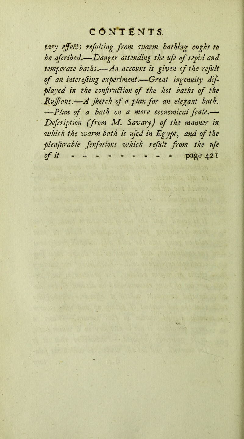 tary effects refill ting from warm bathing ought to be afcribed.—Danger attending the ufe of tepid and temperate baths.—An account is given of the refult of an interefing experiment.—Great ingenuity dif played in the conftruEiion of the hot baths of the B-uJfians.—A Jketch of a plan for an elegant bath. —Plan of a bath on a more economical fcale.—- Defeription (from M. Savary) of the manner in which the warm bath is ufed in Egypt, and of the pleafurable fenfations which refult from the ufe of it --------- page 421