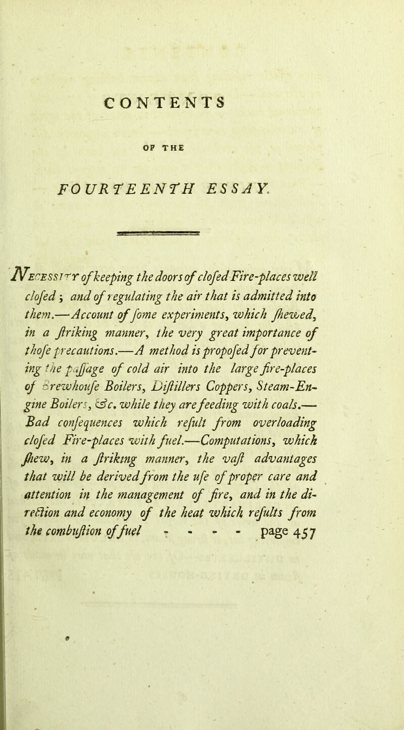 OF THE FOURTEENTH ESSAY\ TVecesst't't of keeping the doors of clofed Fire-places well clofed y and of regulating the air that is admitted into them,—Account of fome experiments, which fhe&uedy in a friking manner, the very great importance of thofe precautions.—A method is propofed for prevent- ing the pajjdge of cold air into the large fire-places of ■: rewhoufe Boilers, Difiillers Coppers, Steam-En- gine Boilersy csV. while they arefeeding with coals.—» Bad conferences which refult from overloading clofed Fire-places with fuel.—Computations, which fheWy in a firikmg manner, the vafi advantages that will be derivedfrom the ufe of proper care and attention in the management of fire, and in the di- rection and economy of the heat xvhich refults from the combufiion of fuel - page: 457 <»