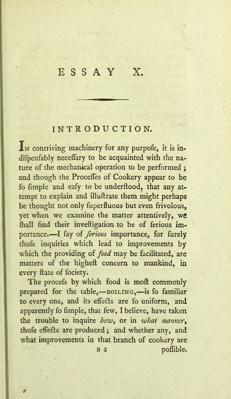 INTRODUCTION. In contriving machinery for any purpofe, it is in- difpenfably necefiary to be acquainted with the na- ture of the mechanical operation to be performed ; and though the Proceifes of Cookery appear to be fo fimple and eafy to be underftood, that any at- tempt to explain and illuflrate them might perhaps be thought not only fuperfluous but even frivolous, yet when we examine the matter attentively, we fhall find their inveftigation to be of ferious im- portance.—I fay of ferious importance, for furely thofe inquiries which lead to improvements by which the providing of food may be facilitated, are matters of the higheft concern to mankind, in every ftate of fociety. The procefs by which food is mod commonly prepared for the table,—boiling,—is fo familiar to every one, and its effedts are fo uniform, and apparently fo fimple, that few, I believe, have taken the trouble to inquire how, or in what manner, thofe effefts are produced ; and whether any, and what improvements in that branch of cookery are b 2 poflible. *