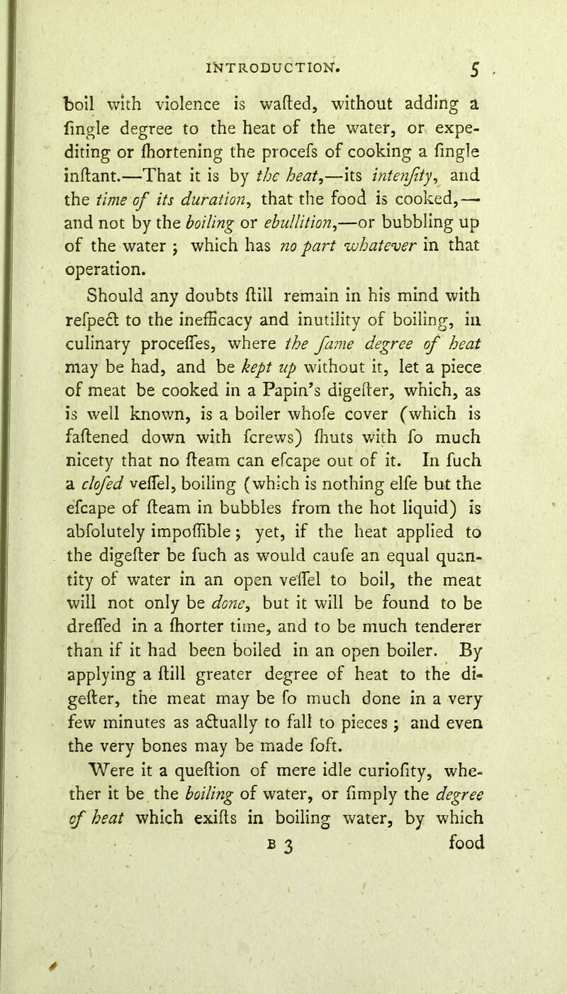 boll with violence is wafted, without adding a Tingle degree to the heat of the water, or expe- diting or fhortening the procefs of cooking a fmgle inflant.—That it is by the heat,—its intenfity, and the time of its duration, that the food is cooked,—- and not by the boiling or ebullition,—or bubbling up of the water j which has no part whatever in that operation. Should any doubts (till remain in his mind with refpect to the inefficacy and inutility of boiling, in culinary proceffes, where the fame degree of heat may be had, and be kept up without it, let a piece of meat be cooked in a Papin’s digefter, which, as is well known, is a boiler whofe cover (which is fattened down with ferews) fhuts with fo much nicety that no fleam can efcape out of it. In fuch a clofed veffel, boiling (which is nothing elfe but the efcape of fleam in bubbles from the hot liquid) is abfolutely impoflible; yet, if the heat applied to the digefter be fuch as would caufe an equal quan- tity of water in an open veffel to boil, the meat will not only be done, but it will be found to be dreffed in a fhorter time, and to be much tenderer than if it had been boiled in an open boiler. By applying a (till greater degree of heat to the di- gefter, the meat may be fo much done in a very few minutes as actually to fall to pieces ; and even the very bones may be made foft. Were it a queftion of mere idle curiofity, whe- ther it be the boiling of water, or fimply the degree cf heat which exifts in boiling water, by which B 3 food 4