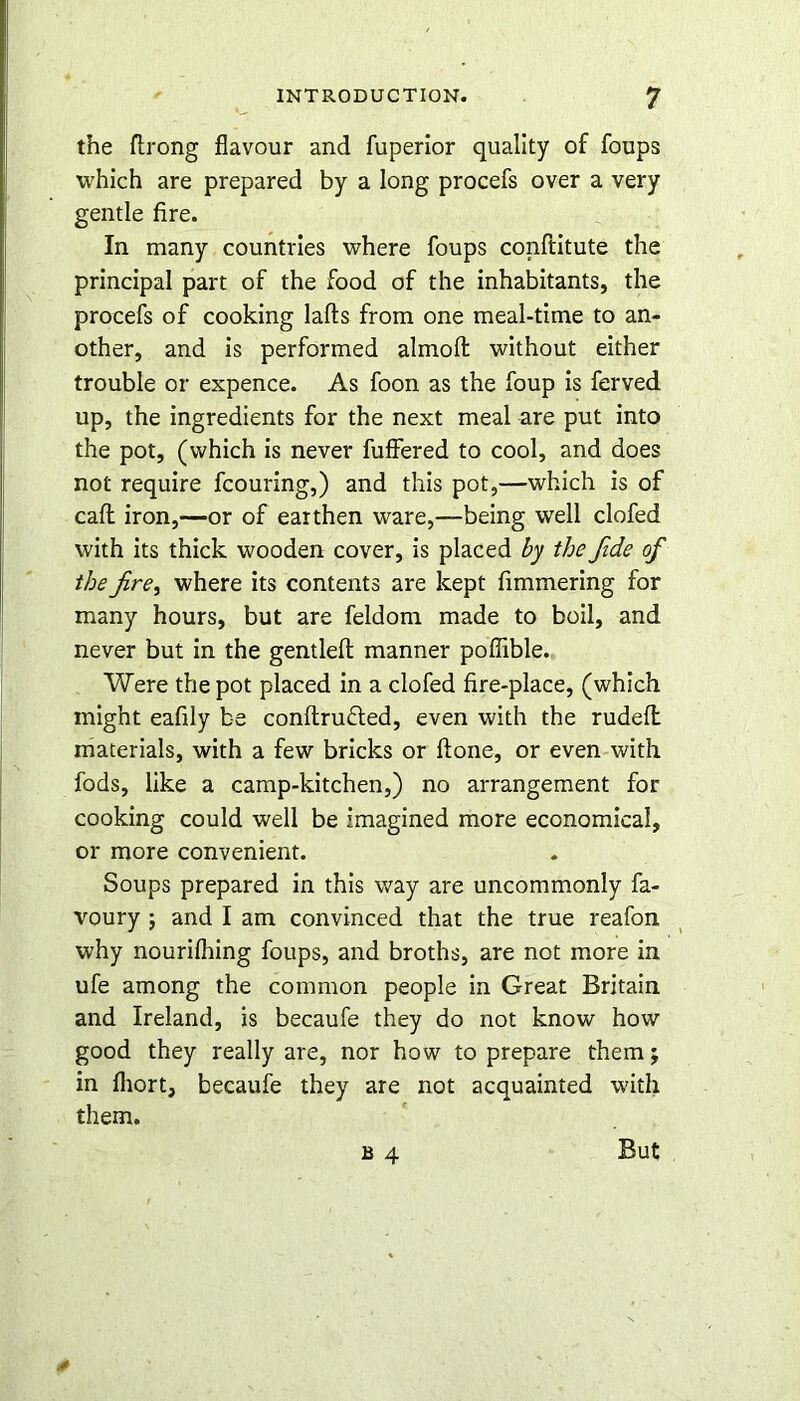 the ftrong flavour and fuperior quality of foups which are prepared by a long procefs over a very gentle fire. In many countries where foups conftitute the principal part of the food of the inhabitants, the procefs of cooking lafts from one meal-time to an- other, and is performed almoft without either trouble or expence. As foon as the foup is ferved up, the ingredients for the next meal are put into the pot, (which is never fuffered to cool, and does not require fcouring,) and this pot,—which is of caff iron,—or of earthen ware,—being well clofed with its thick wooden cover, is placed by the fide of the fre, where its contents are kept fimmering for many hours, but are feldorn made to boil, and never but in the gentlefl: manner poflible. Were the pot placed in a clofed fire-place, (which might eafily be conflrufted, even with the rudefl materials, with a few bricks or ftone, or even with fods, like a camp-kitchen,) no arrangement for cooking could well be imagined more economical, or more convenient. Soups prepared in this way are uncommonly fa- voury ; and I am convinced that the true reafon why nourifhing foups, and broths, are not more in ufe among the common people in Great Britain and Ireland, is becaufe they do not know how good they really are, nor how to prepare them; in fliort, becaufe they are not acquainted with them. b 4 But