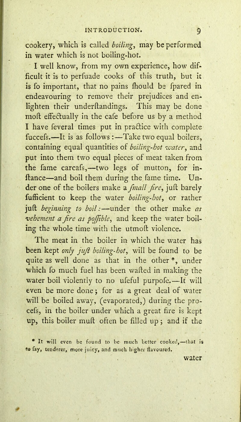 cookery, which is called boiling, may be performed in water which is not boiling-hot. I well know, from my oAvn experience, how dif- ficult it is to perfuade cooks of this truth, but it is fo important, that no pains fhould be fpared in endeavouring to remove their prejudices and en- lighten their underftandings. This may be done mod effectually in the cafe before us by a method I have feveral times put in practice with complete fuccefs.—It is as follows:—Take two equal boilers, containing equal quantities of boiling-hot water, and put into them two equal pieces of meat taken from the fame carcafs,—two legs of mutton, for in- ftance—and boil them during the fame time. Un- der one of the boilers make a Jmall fire, juft barely fufficient to keep the water boiling-hot, or rather juft beginning to boil:—under the other make as vehement a fire as pojjible, and keep the water boil- ing the whole time with the utmoft violence. The meat in the boiler in which the water has been kept only juft boiling-hot, will be found to be quite as well done as that in the other *, under which fo much fuel has been wafted in making the water boil violently to no ufeful purpofe.—It will even be more done; for as a great deal of water will be boiled away, (evaporated,) during the pro- cefs, in the boiler under which a great fire is kept up, this boiler muft often be filled up; and if the * It will even be found to be much better cooked,—that is to fay, tenderer, more juicy, and much higher flavoured. water