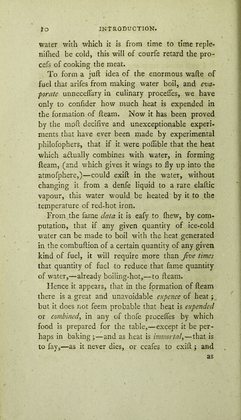 water with which it is from time to time reple- nilhed be cold, this will of courfe retard the pro- cefs of cooking the meat. To form a juft idea of the enormous wafte of fuel that arifes from making water boil, and eva- porate unneceflary in culinary procelfes, we have only to confider how much heat is expended in the formation of fteam. Now it has been proved by the moft deciftve and unexceptionable experi- ments that have ever been made by experimental philofophers, that if it were polfible that the heat which a&ually combines with water, in forming fteam, (and which gives it wings to fly up into the atmofphere,)—could exift in the water, without changing it from a denfe liquid to a rare elaftic vapour, this water would be heated by it to the temperature of red-hot iron. From the fame data it is eafy to Ihew, by com- putation, that if any given quantity of ice-cold water can be made to boil with the heat generated in the combuftion of a certain quantity of any given kind of fuel, it will require more than Jive times that quantity of fuel to reduce that fame quantity of water,—already boiling-hot,—to fteam. Hence it appears, that in the formation of fteam there is a great and unavoidable expence of heat j but it does not feem probable that heat is expended or combined, in any of thofe procelfes by which food is prepared for the table,—except it be per- haps in baking ;—and as heat is immortal,—that is to fay,—as it never dies, or ceafes to exift; and as