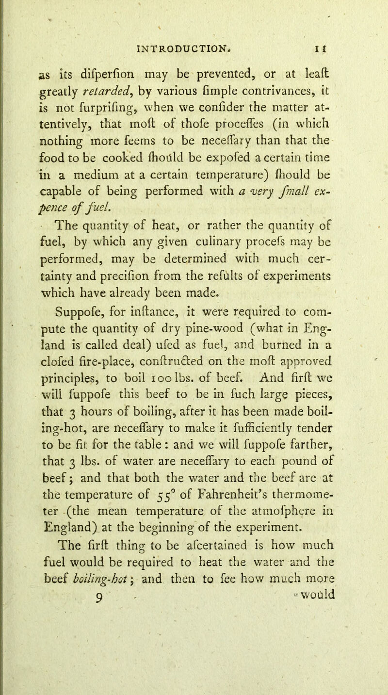 as its difperfion may be prevented, or at lead greatly retarded, by various fimple contrivances, it is not furprifing, when we confider the matter at- tentively, that mod of thofe proceffes (in which nothing more feems to be necedary than that the food to be cooked fhoiild be expofed a certain time in a medium at a certain temperarure) fhould be capable of being performed with a very fmall ex- pence of fuel. The quantity of heat, or rather the quantity of fuel, by which any given culinary procefs may be performed, may be determined with much cer- tainty and precifion from the refults of experiments which have already been made. Suppofe, for indance, it were required to com- pute the quantity of dry pine-wood (what in Eng- land is called deal) ufed as fuel, and burned in a clofed fire-place, condrufted on the mod approved principles, to boil ioolbs. of beef. And firit v.'e will fuppofe this beef to be in fuch large pieces, that 3 hours of boiling, after it has been made boil- ing-hot, are necedary to make it fufiiciently tender to be fit for the table: and we will fuppofe farther, that 3 lbs. of water are necedary to each pound of beef; and that both the water and the beef are at the temperature of 550 of Fahrenheit’s thermome- ter (the mean temperature of the atmofphere in England) at the beginning of the experiment. The fird thing to be afcertained is how much fuel would be required to heat the water and the beef boiling-hot; and then to fee how much more q «would