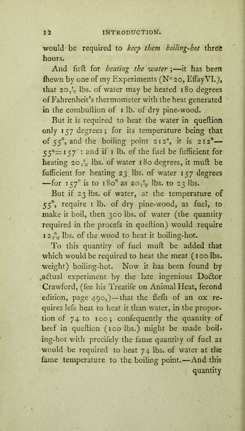 would be required to keep them boiling-hot three hours. And firfl; for heating the water ;—it has been fhewn by one of my Experiments (N° 20, Effay VI.), that 20tV lbs. of water may be heated 180 degrees of Fahrenheit’s thermometer with the heat generated in the combuflion of 1 lb. of dry pine-wood. But it is required to heat the water in queftion only 157 degrees; for its temperature being that of 550, and the boiling point 212% it is 212°— 55°= 157°: and if 1 lb. of the fuel be fufficient for heating 20lbs. of water 180 degrees, it mull be fufficient for heating 23 lbs. of water 157 degrees —for 157° is to 180° as 2orV lbs. to 23 lbs. But if 23 lbs. of water, at the temperature of 550, require 1 lb. of dry pine-wood, as fuel, to make it boil, then 300 lbs. of water (the quantity required in the procefs in queftion) would require i2T6-g-lbs. of the wood to heat it boiling-hot. To this quantity of fuel mud be added that which would be required to heat the meat (100 lbs. weight) boiling-hot. Now it has been found by ,a<ftual experiment by the late ingenious Dodlor Crawford, (fee his Treatife on Animal Heat, fecond edition, page 450,) — that the fiefn of an ox re- quires lefs heat to heat it than water, in the propor- tion of 74 to 1005 confequently the quantity of beef in queftion (100 lbs.) might be made boil- ing-hot with precifely the fame quantity of fuel as would be required to heat 74 lbs. of water at the fame temperature to the boiling point.—And this quantity