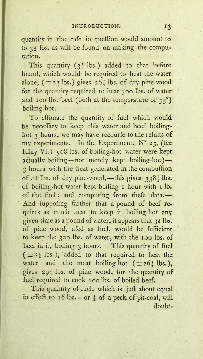 *3 quantity in the cafe in queftion would amount to to 3^ lbs. as will be found on making the compu- tation. This quantity (3! lbs.) added to that before found, which would be required to heat the water alone, ( = 23 lbs.) gives 26| lbs. of dry pine-wood for the quantity required to heat 300 lbs. of water and 100 lbs. beef (both at the temperature of 55°) boiling-hot. To eftimate the quantity of fuel which would be neceflary to keep this water and beef boiling- hot 3 hours, we may have recourfe to the refults of my experiments. In the Experiment, N° 25, (fee Eflay VI.) 508 lbs. of boiling-hot water were kept actually boiling—not merely kept boiling-hot)— 3 hours with the heat generated in the combuftion of 4f lbs. of dry pine-wood,—this gives 338^-lbs. of boiling-hot water kept boiling 1 hour with 1 lb. of the fuel; and computing from thefe data.— And fuppofmg farther that a pound of beef re- quires as much heat to keep it boiling-hot any given time as a pound of water, it appears that 3f lbs. of pine wood, ufed as fuel, would be fufficient to keep the 300 lbs. of water, with the 100 lbs. of beef in it, boiling 3 hours. This quantity of fuel ( —3£ lbs.), added to that required to heat the water and the meat boiling-hot ( — 26 £ lbs.), gives 29£ lbs. of pine wood, for the quantity of fuel required to cook 100 lbs. of boiled beef. This quantity of fuel, which is juft about equal in effect to 16 lbs.—or f of a peck of pit-coal, will doubt-