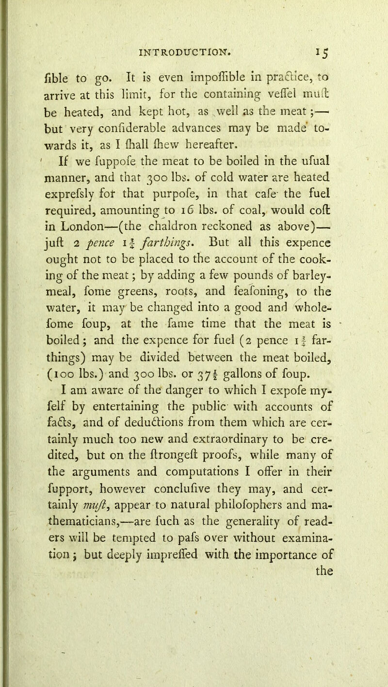 fible to go. It is even impoflible in practice, to arrive at this limit, for the containing veffel mud be heated, and kept hot, as well as the meat;— but very considerable advances may be made’ to- wards it, as I (hall fhew hereafter. 1 If we fuppofe the meat to be boiled in the ufual manner, and that 300 lbs. of cold water are heated exprefsly for that purpofe, in that cafe- the fuel required, amounting to 16 lbs. of coal, would cod in London—(the chaldron reckoned as above)— juft 2 pence if farthings. But all this expence ought not to be placed to the account of the cook- ing of the meat; by adding a few pounds of barley- meal, fome greens, roots, and feafoning, to the water, it may be changed into a good and whole- fome foup, at the fame time that the meat is boiled; and the expence for fuel (2 pence if far- things) may be divided between the meat boiled, (100 lbs.) and 300 lbs. or 371 gallons of foup. I am aware of the danger to which I expofe my- felf by entertaining the public with accounts of fa£ts, and of deductions from them which are cer- tainly much too new and extraordinary to be cre- dited, but on the ftrongeft proofs, while many of the arguments and computations I offer in their fupport, however conclufive they may, and cer- tainly muji, appear to natural phiiofophers and ma- thematicians,—are fuch as the generality of read- ers will be tempted to pafs over without examina- tion 5 but deeply imprefled with the importance of the