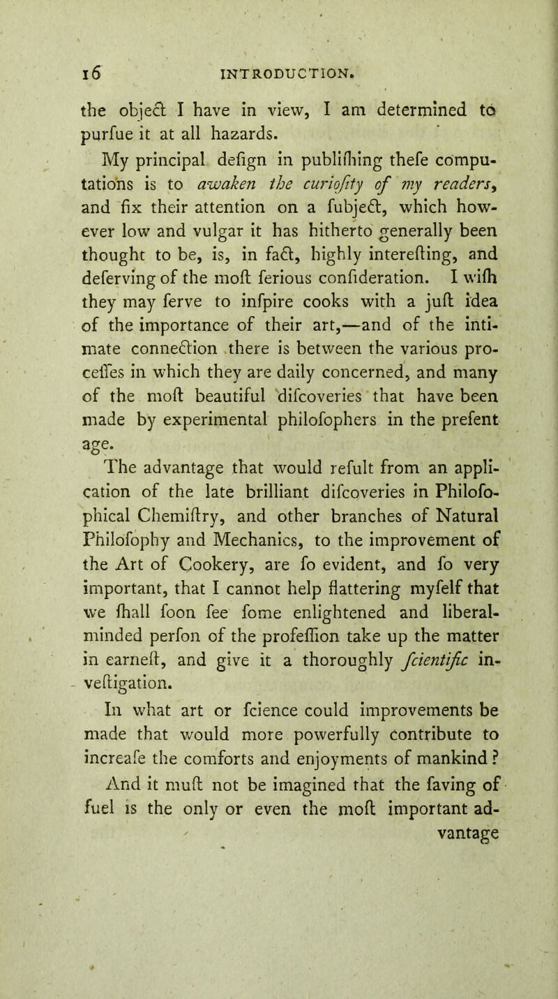 the object I have in view, I am determined to purfue it at all hazards. My principal defign in publiftnng thefe compu- tations is to awaken the curiqfity of my readers, and fix their attention on a fubjeft, which how- ever low and vulgar it has hitherto generally been thought to be, is, in fa&, highly interefting, and deferving of the moft ferious confideration. I wifh they may ferve to infpire cooks with a juft idea of the importance of their art,—and of the inti- mate conneftion there is between the various pro- ceffes in which they are daily concerned, and many of the moft beautiful difcoveries that have been made by experimental philofophers in the prefent age.^ The advantage that would refult from an appli- cation of the late brilliant difcoveries in Philofo- phical Chemiftry, and other branches of Natural Philofophy and Mechanics, to the improvement of the Art of Cookery, are fo evident, and fo very important, that I cannot help flattering myfelf that we fhall foon fee fome enlightened and liberal- minded perfon of the profeflion take up the matter in earned, and give it a thoroughly fcientific in- veftigation. In what art or fcience could improvements be made that would more powerfully contribute to increafe the comforts and enjoyments of mankind? And it muft not be imagined that the faving of fuel is the only or even the moft important ad- vantage