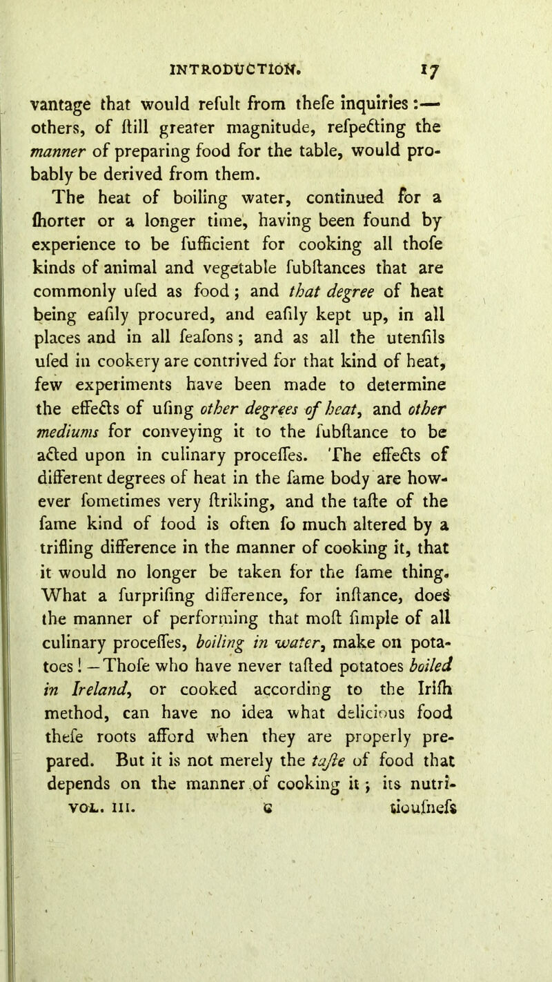 vantage that would refult from thefe inquiries others, of Hill greater magnitude, refpedting the manner of preparing food for the table, would pro- bably be derived from them. The heat of boiling water, continued for a (horter or a longer time, having been found by experience to be fufficient for cooking all thofe kinds of animal and vegetable fubftances that are commonly ufed as food; and that degree of heat being eafily procured, and eafily kept up, in all places and in all feafons ; and as all the utenfils ufed in cookery are contrived for that kind of heat, few experiments have been made to determine the effects of ufing other degrees of heat, and other mediums for conveying it to the fubftance to be adted upon in culinary proceffes. The effedts of different degrees of heat in the fame body are how- ever fometimes very ftriking, and the tafte of the fame kind of food is often fo much altered by a trifling difference in the manner of cooking it, that it would no longer be taken for the fame thing. What a furprifing difference, for inffance, doe§ the manner of performing that mod fimple of all culinary proceffes, boiling in water, make on pota- toes ! — Thofe who have never tafted potatoes boiled in Ireland, or cooked according to the Irifh method, can have no idea what delicious food thefe roots afford when they are properly pre- pared. But it is not merely the tajle of food that depends on the manner of cooking it j its nutri- vo-l. iii. a tioufnefs