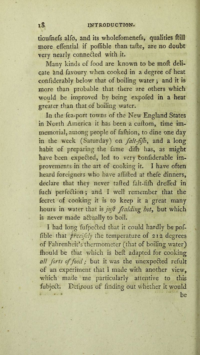 tioufnefs alfo, and its wholefomenefs, qualities ftill more eflfential if poflible than tafte, are no doubt very nearly connected with it. Many kinds of food are known to be mod deli- cate and favoury when cooked in a degree of heat confiderably below that of boiling water; and it is more than probable that there are others which would be improved by being expofed in a heat greater than that of boiling water. In the fea-port towns of the New England States in North America it has been a cuftom, time im- memorial, among people of falhion, to dine one day in the week (Saturday) on falt-fijh, and a long habit of preparing the fame difh has, as might have been expedled, led to very fconfiderable im- provements in the art of cooking it. I have often heard foreigners who have affifted at thefe dinners, declare that they never tailed fait-filh drefled in fuch perfedlion; and I well remember that the fecret of cooking it is to keep it a great many hours in water that is juft fcaiding hot, but which is never made actually to boil. I had long fufpefted that it could hardly be pof- fible that precifely the temperature of 212 degrees of Fahrenheit’s thermometer (that of boiling water) fhould be that which is belt adapted for cooking all forts of food; but it was the unexpe&ed refult of an experiment that I made with another view, which made me particularly attentive to this fubjedl. Dcflrous of finding out whether it would * *■ be