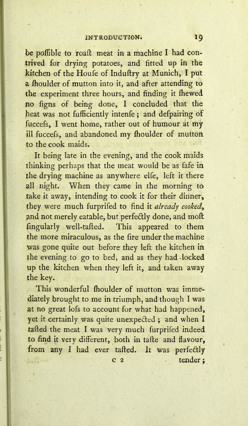 be poffible to road meat in a machine I had con- trived for drying potatoes, and fitted up in the kitchen of the Houle of Induftry at Munich, I put a Ihoulder of mutton into it, and after attending to the experiment three hours, and finding it lhewed no figns of being done, I concluded that the heat was not fufficiently intenfe ; and defpairing of fuccefs, I went home, rather out of humour at my ill fuccefs, and abandoned my ffioulder of mutton to the cook maids. It being late in the evening, and the cook maids thinking perhaps that the meat would be as fafe in the drying machine as anywhere elfe, left it there all night. When they came in the morning to take it away, intending to cook it for their dinner, they were much furprifed to find it already cooked, and not merely eatable, but perfe&ly done, and moft fingularly well-tailed. This appeared to them the more miraculous, as the fire under the machine was gone quite out before they left the kitchen in the evening to go to bed, and as they had - locked up the kitchen when they left it, and taken away the key. This wonderful ffioulder of mutton was imme- diately brought to me in triumph, and though I was at no great lofs to account for what had happened, yet it certainly was quite unexpected ; and when I tailed the meat I was very much furprifed indeed to find it very different, both in tafte and flavour, from any I had ever tailed. It was perfectly c 2 tender $