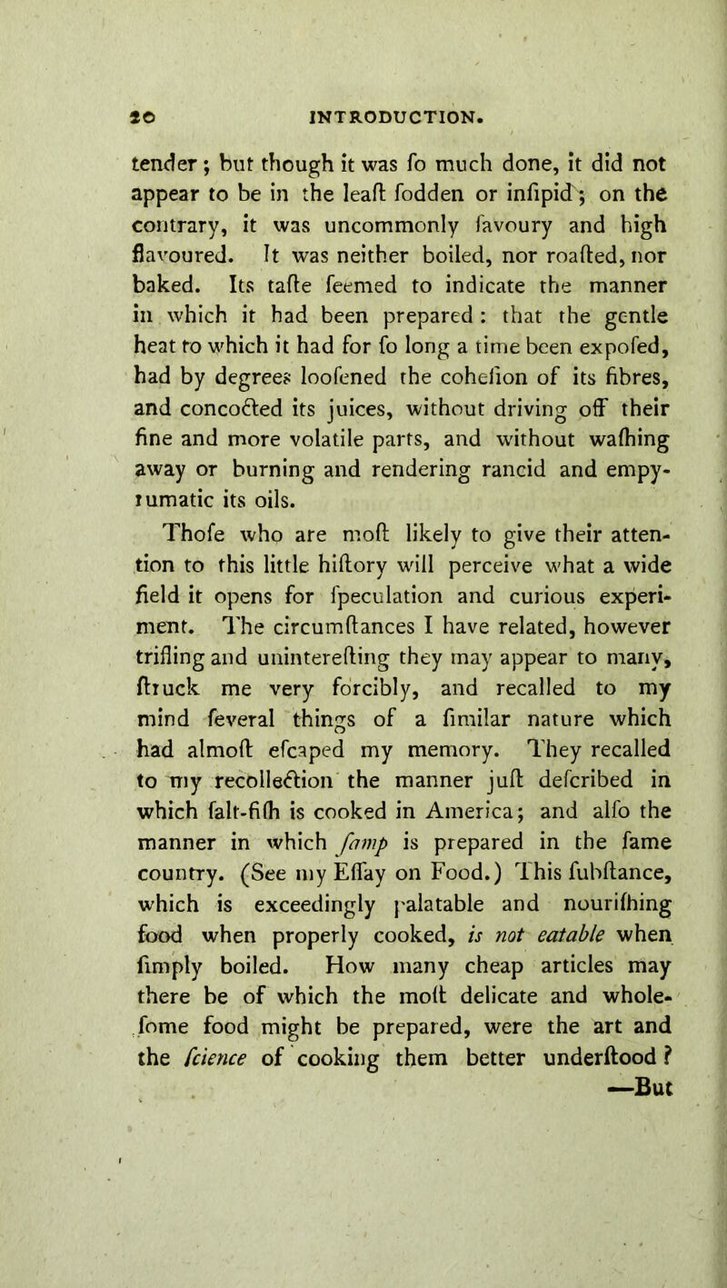 tender; but though it was fo much done, it did not appear to be in the leaft fodden or infipicT; on the contrary, it was uncommonly favoury and high flavoured. It was neither boiled, nor roafted, nor baked. Its tafte feemed to indicate the manner in which it had been prepared : that the gentle heat fo which it had for fo long a time been expofed, had by degrees loofened the cohefion of its fibres, and concofted its juices, without driving off their fine and more volatile parts, and without waffling away or burning and rendering rancid and empy- tumatic its oils. Thofe who are molt likely to give their atten- tion to this little hiftory will perceive what a wide field it opens for fpeculation and curious experi- ment. The circumftances I have related, however trifling and uninterefting they may appear to many, ftruck me very forcibly, and recalled to my mind feveral things of a fimilar nature which had almoft efcaped my memory. They recalled to my recolle&ion the manner juft defcribed in which falt-fi(h is cooked in America; and alfo the manner in which famp is prepared in the fame country. (See my Effay on Food.) rIhis fubftance, which is exceedingly palatable and nourifhing food when properly cooked, is not eatable when fimply boiled. How many cheap articles may there be of which the molt delicate and whole- fome food might be prepared, were the art and the fcience of cooking them better underftood ? —But