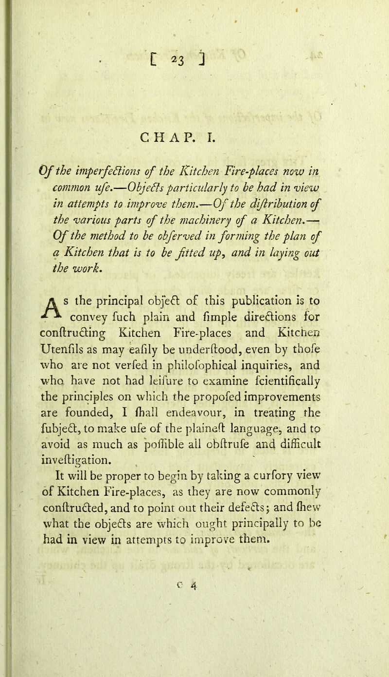 CHAP. I. Of the imperfedions of the Kitchen Fire-places now in common ufe.—Objeds particularly to be had in view in attempts to improve them.—Of the dijlribution of the various parts of the machinery of a Kitchen.— Of the method to be obferved in forming the plan of a Kitchen that is to be fitted up, and in laying out the work. As the principal objeCl o£ this publication is to convey fuch plain and fimple directions for conftructing Kitchen Fire-places and Kitchen Utenfils as may eafily be underftood, even by thofe who are not verfed in philofophical inquiries, and who have not had leifure to examine fcientifically the principles on which the propofed improvements are founded, I fhall endeavour, in treating the fubjedt, to make ufe of the plained language, and to avoid as much as poffible ail obftrufe and difficult inveftigation. It will be proper to begin by taking a curfory view of Kitchen Fire-places, as they are now commonly conftructed, and to point out their defeats; and (hew what the objefts are which ought principally to be had in view in attempts to improve them. o 4