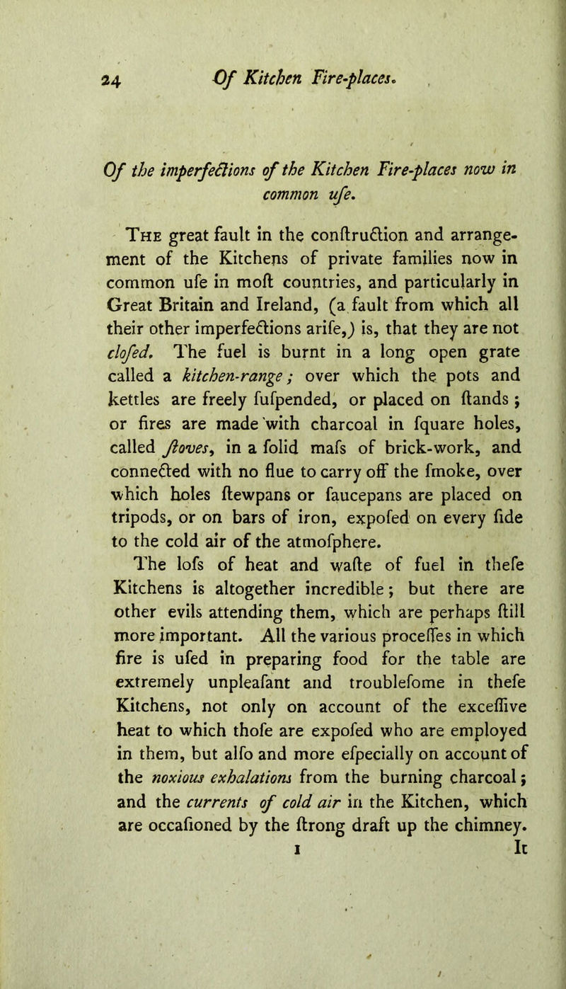 Of the imperfedlions of the Kitchen Fire-places now in common ufe. The great fault in the condru&ion and arrange- ment of the Kitchens of private families now in common ufe in mod countries, and particularly in Great Britain and Ireland, (a fault from which all their other imperfe&ions arife,) is, that they are not clofed. The fuel is burnt in a long open grate called a kitchen-range; over which the pots and kettles are freely fufpended, or placed on (lands ; or fires are made with charcoal in fquare holes, called Jloves, in a folid mafs of brick-work, and connefled with no flue to carry off the finoke, over which holes (lewpans or faucepans are placed on tripods, or on bars of iron, expofed on every fide to the cold air of the atmofphere. The lofs of heat and wade of fuel in thefe Kitchens is altogether incredible; but there are other evils attending them, which are perhaps dill more important. AH the various procefles in which fire is ufed in preparing food for the table are extremely unpleafant and troublefome in thefe Kitchens, not only on account of the exceflive heat to which thofe are expofed who are employed in them, but alfo and more efpecially on account of the noxious exhalations from the burning charcoal; and the currents of cold air in the Kitchen, which are occafioned by the drong draft up the chimney. i It