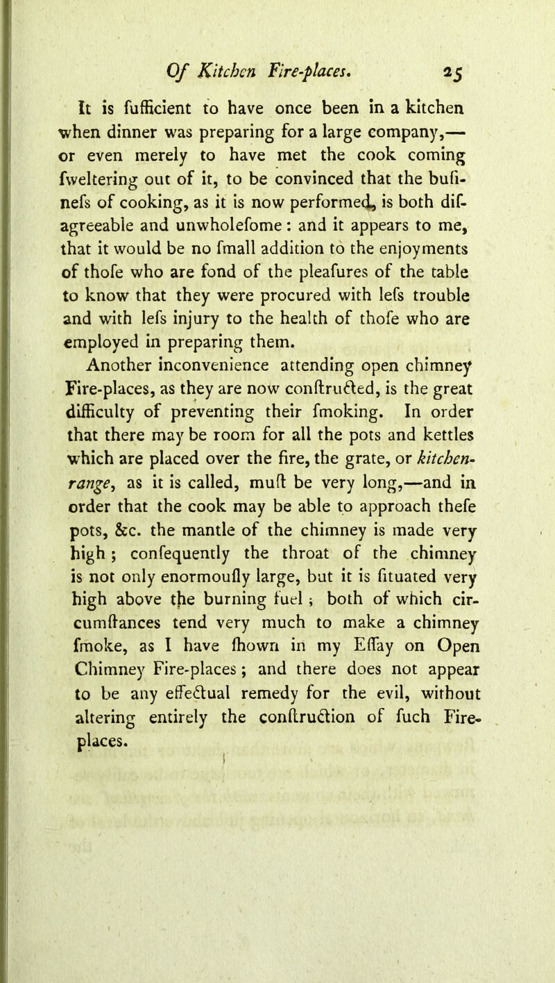 It is fufficient to have once been in a kitchen when dinner was preparing for a large company,— or even merely to have met the cook coming fweltering out of it, to be convinced that the bufi- nefs of cooking, as it is now performed, is both dif- agreeable and unwholefome: and it appears to me, that it would be no fmall addition to the enjoyments of thofe who are fond of the pleafures of the table to know that they were procured with lefs trouble and with lefs injury to the health of thofe who are employed in preparing them. Another inconvenience attending open chimney Fire-places, as they are now conftru&ed, is the great difficulty of preventing their fmoking. In order that there may be room for all the pots and kettles which are placed over the fire, the grate, or kitchen- range, as it is called, muff be very long,—and in order that the cook may be able to approach thefe pots, See. the mantle of the chimney is made very high; confequently the throat of the chimney is not only enormoufly large, but it is fituated very high above the burning fuel; both of which cir- cumffances tend very much to make a chimney fmoke, as I have ffiown in my EfiTay on Open Chimney Fire-places; and there does not appear to be any eife&ual remedy for the evil, without altering entirely the conflrudtion of fuch Fire- places.