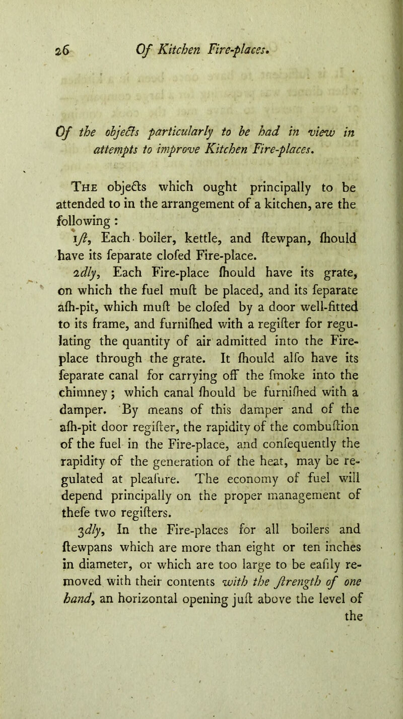 Of the objefts particularly to be had in view in attempts to improve Kitchen Fire-places. The objedls which ought principally to be attended to in the arrangement of a kitchen, are the following: ljl, Each boiler, kettle, and flewpan, fhould have its feparate clofed Fire-place. adly, Each Fire-place fhould have its grate, on which the fuel muft be placed, and its feparate afh-pit, which muft be clofed by a door well-fitted to its frame, and furnifhed with a regifter for regu- lating the quantity of air admitted into the Fire- place through the grate. It fhould alfo have its feparate canal for carrying off the fmoke into the chimney; which canal fhould be furnifhed with a damper. By means of this damper and of the afh-pit door regifter, the rapidity of the combuftion of the fuel in the Fire-place, and confequently the rapidity of the generation of the heat, may be re- gulated at pleafure. The economy of fuel will depend principally on the proper management of thefe two regifters. 3J/y, In the Fire-places for all boilers and ftewpans which are more than eight or ten inches in diameter, or which are too large to be eafily re- moved with their contents with the Jlrength of one hand, an horizontal opening juft above the level of the