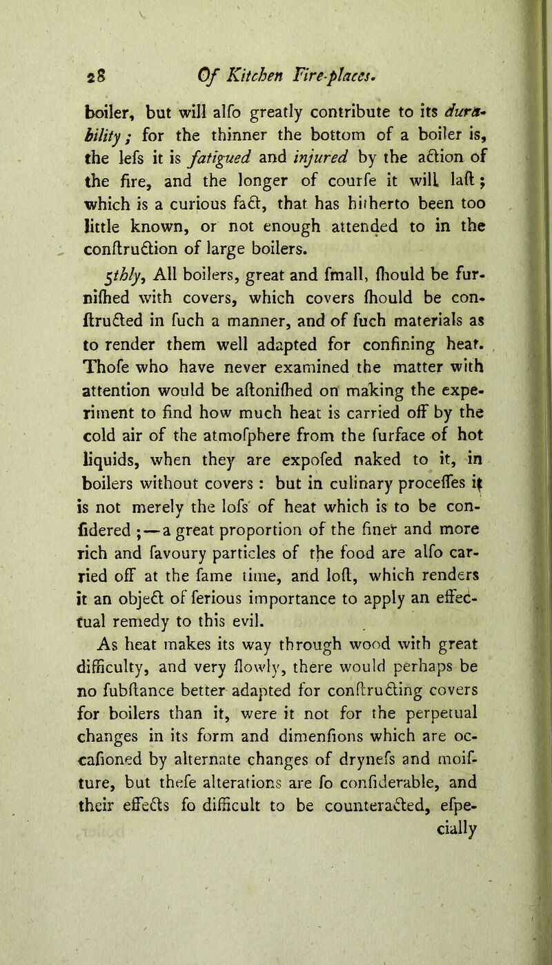 V boiler, but will alfo greatly contribute to its dura- bility; for the thinner the bottom of a boiler is, the lefs it is fatigued and injured by the aclion of the fire, and the longer of courfe it will laft; which is a curious fad, that has hitherto been too little known, or not enough attended to in the conftrudion of large boilers. 5thly, All boilers, great and fmall, fhould be fur- nifhed with covers, which covers fhould be con- ftruded in fuch a manner, and of fuch materials as to render them well adapted for confining heat. Thofe who have never examined the matter with attention would be aftonifhed on making the expe- riment to find how much heat is carried off by the cold air of the atmofphere from the furface of hot liquids, when they are expofed naked to it, in boilers without covers : but in culinary proceffes if is not merely the lofs of heat which is to be con- fidered ; — a great proportion of the finer and more rich and favoury particles of the food are alfo car- ried off at the fame time, and loft, which renders it an objed of ferious importance to apply an effec- tual remedy to this evil. As heat makes its way through wood with great difficulty, and very flowly, there would perhaps be no fubftance better adapted for conftruding covers for boilers than it, were it not for the perpetual changes in its form and dimenfions which are oc- cafioned by alternate changes of drynefs and moif- ture, but thefe alterations are fo confiderable, and their effeds fo difficult to be counteraded, efpe- cially