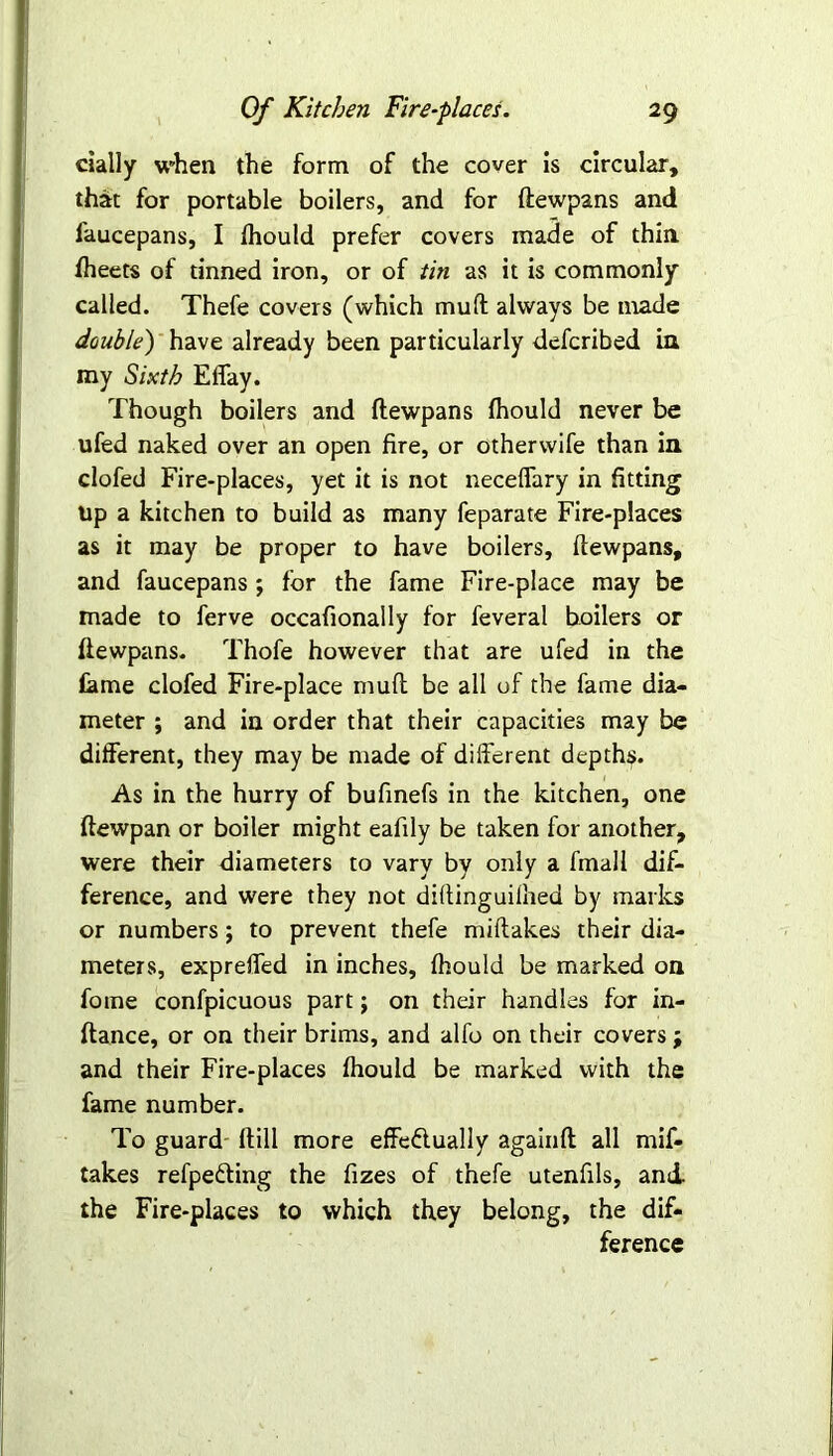 daily when the form of the cover is circular, that for portable boilers, and for ftewpans and faucepans, I fhould prefer covers made of thin, fheets of tinned iron, or of tin as it is commonly called. Thefe covers (which mult always be made double') have already been particularly defcribed in my Sixth Effay. Though boilers and ftewpans fhould never be ufed naked over an open fire, or otherwife than in clofed Fire-places, yet it is not neceffary in fitting up a kitchen to build as many feparate Fire-places as it may be proper to have boilers, ftewpans, and faucepans; for the fame Fire-place may be made to ferve occafionally for feveral boilers or ftewpans. Thofe however that are ufed in the fame clofed Fire-place mult be all of the fame dia- meter ; and in order that their capacities may be different, they may be made of different depths. As in the hurry of bufinefs in the kitchen, one ftewpan or boiler might eaftly be taken for another, were their diameters to vary by only a fmall dif- ference, and were they not diftinguiihed by marks or numbers; to prevent thefe miftakes their dia- meters, expreffed in inches, fhould be marked on fome confpicuous part j on their handles for in- ftance, or on their brims, and alfo on their covers j and their Fire-places fhould be marked with the fame number. To guard ftill more effectually againft all mif- takes refpeCting the fizes of thefe utenfils, and. the Fire-places to which they belong, the dif- ference