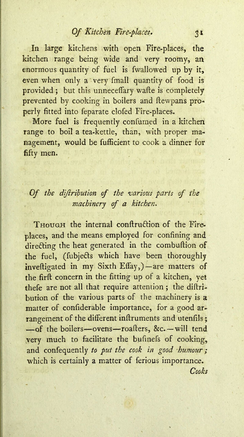 In large kitchens with open Fire-places, the kitchen range being wide and very roomy, an enormous quantity of fuel is fwallowed up by it, even when only a very fmall quantity of food is provided ; but this unneceffary wafte is completely prevented by cooking in boilers and flewpans pro- perly fitted into feparate clofed Fire-places. More fuel is frequently confumed in a kitchen range to boil a tea-kettle, than, with proper ma- nagement, would be fufficient to cook a dinner for fifty men. Of the diflribution of the •various parts of the machinery of a kitchen. Though the internal conftruftion of the Fire- places, and the means employed for confining and directing the heat generated in the combuftion of the fuel, (fubje&s which have been thoroughly inveftigated in my Sixth Effay,)—are matters of the firft concern in the fitting up of a kitchen, yel thefe are not all that require attention; the diftri- bution of the various parts of the machinery is a matter of confiderable importance, for a good ar- rangement of the different inflruments and utenfils; —of the boilers—ovens—roafters, &c.—will tend very much to facilitate the bufinefs of cooking, and confequently to put the cook in good humour; which is certainly a matter of ferious importance. Cooks