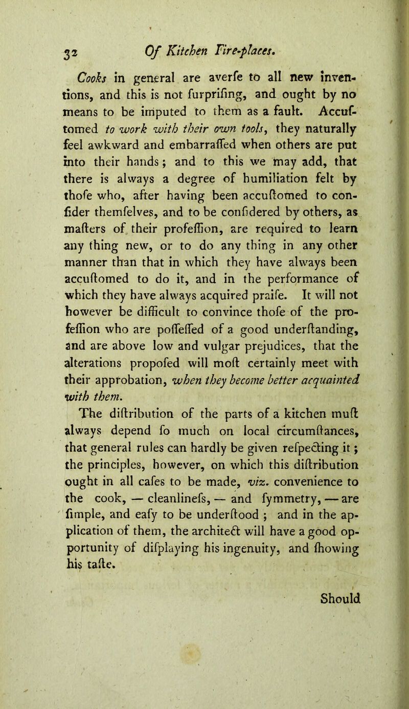 Cooks in general are averfe to all new inven- tions, and this is not furprifing, and ought by no means to be imputed to them as a fault. Accuf- tomed to work with their own tools, they naturally feel awkward and embarraffed when others are put into their hands; and to this we may add, that there is always a degree of humiliation felt by thofe who, after having been accuftomed to con- fider themfelves, and to be confidered by others, as mailers of their profellion, are required to learn any thing new, or to do any thing in any other manner than that in which they have always been accultomed to do it, and in the performance of which they have always acquired praife. It will not however be difficult to convince thofe of the pro- feffion who are polfelTed of a good underltanding, and are above low and vulgar prejudices, that the alterations propofed will moll certainly meet with their approbation, when they become better acquainted with them. The diftribution of the parts of a kitchen mull always depend fo much on local circumftances, that general rules can hardly be given refpecting it; the principles, however, on which this diftribution ought in all cafes to be made, viz. convenience to the cook, — cleanlinefs, — and fymmetry, —are fimple, and eafy to be underftood ; and in the ap- plication of them, the architect will have a good op- portunity of difplaying his ingenuity, and ffiowing his tafte. Should