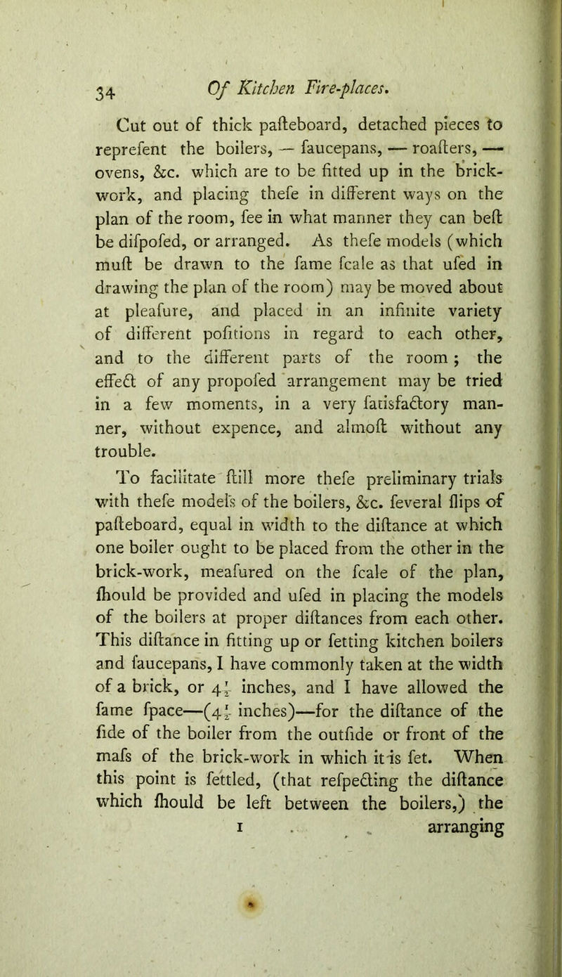 34 Of Kitchen Fire-places. Cut out of thick pafteboard, detached pieces to reprefent the boilers, — faucepans, — roafters, — ovens, he. which are to be fitted up in the brick- work, and placing thefe in different ways on the plan of the room, fee in what manner they can beft be difpofed, or arranged. As thefe models (which mud be drawn to the fame fcale as that ufed in drawing the plan of the room) may be moved about at pleafure, and placed in an infinite variety of different pofitions in regard to each other, and to the different parts of the room; the effett of any propofed arrangement may be tried in a few moments, in a very fatisfadlory man- ner, without expence, and almoft without any trouble. To facilitate (till more thefe preliminary trials with thefe model's of the boilers, he. feveral flips of pafteboard, equal in width to the diftance at which one boiler ought to be placed from the other in the brick-work, meafured on the fcale of the plan, fhould be provided and ufed in placing the models of the boilers at proper diftances from each other. This diftance in fitting up or fetting kitchen boilers and faucepans, I have commonly taken at the width of a brick, or 4 *- inches, and I have allowed the fame fpace—(4*. inches)—for the diftance of the fide of the boiler from the outfide or front of the mafs of the brick-work in which it is fet. When this point is fettled, (that refpe&ing the diftance which fhould be left between the boilers,) the 1 . arranging