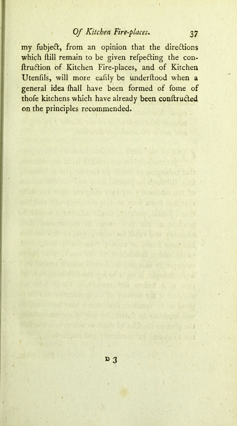 my fubjeCt, from an opinion that the directions which (till remain to be given refpeCting the con- firmation of Kitchen Fire-places, and of Kitchen Utenfils, will more eafily be underfiood when a general idea fhall have been formed of fome of thofe kitchens which have already been conftruCted on the principles recommended.