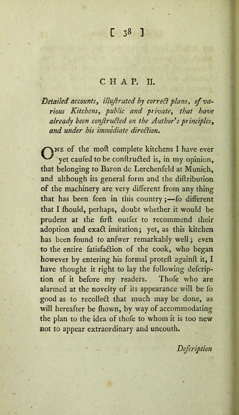 CHAP. II. Detailed accounts, illuft rated by cor reft plans* of va- rious Kitchens, public and private, that have already been confruded on the Author's principles, and under his immediate diredion. /*^ne of the moft complete kitchens I have ever yet caufed to be conftrudted is, in my opinion, that belonging to Baron de Lerchenfeld at Munich, and although its general form and the diftribution of the machinery are very different from any thing that has been feen in this country;—fo different that I fhould, perhaps, doubt whether it would be prudent at the firfl outfet to recommend their adoption and exad imitation; yet, as this kitchen has been found to anfwer remarkably well; even to the entire fatisfadion of the cook, who began however by entering his formal protefl againfl it, I have thought it right to lay the following deferip- tion of it before my readers. Thofe who are alarmed at the novelty of its appearance will be fo good as to recoiled that much may be done, as will hereafter be fhown, by way of accommodating the plan to the idea of thofe to whom it is too new not to appear extraordinary and uncouth. Defcription