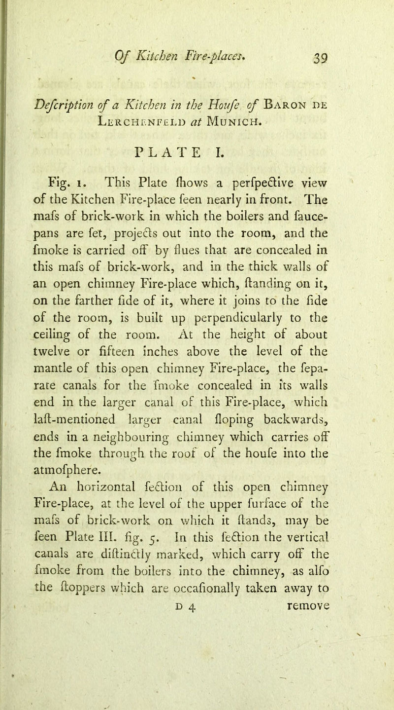 Defcription of a Kitchen in the Houfe of Baron de Lerchenfeld at Munich. PLATE I. Fig. 1. This Plate (hows a perfpeflive view of the Kitchen Fire-place feen nearly in front. The mafs of brick-work in which the boilers and fauce- pans are fet, projects out into the room, and the fmoke is carried off by flues that are concealed in this mafs of brick-work, and in the thick walls of an open chimney Fire-place which, (landing on it, on the farther fide of it, where it joins to the fide of the room, is built up perpendicularly to the ceiling of the room. At the height of about twelve or fifteen inches above the level of the mantle of this open chimney Fire-place, the fepa- rate canals for the fmoke concealed in its walls end in the larger canal of this Fire-place, which lafl-mentioned larger canal doping backwards, ends in a neighbouring chimney which carries off the fmoke through the roof of the houfe into the atmofphere. An horizontal feflion of this open chimney Fire-place, at the level of the upper furface of the mafs of brick-work on which it (lands, may be feen Plate III. fig. 5. In this feflion the vertical canals are diftindlly marked, which carry off the fmoke from the boilers into the chimney, as alfo the hoppers which are occafionally taken away to d 4 remove