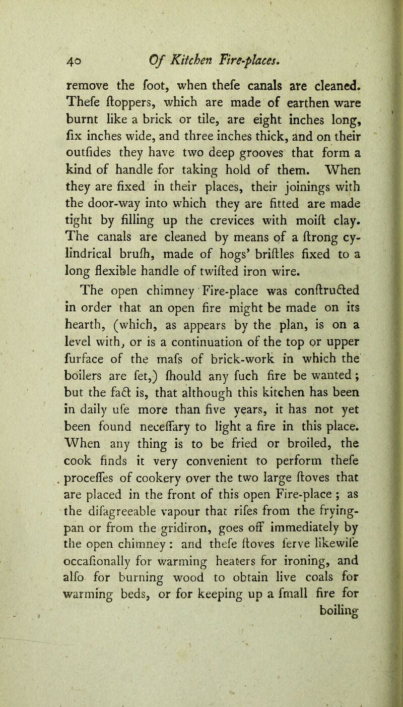 remove the foot, when thefe canals are cleaned. Thefe floppers, which are made of earthen ware burnt like a brick or tile, are eight inches long, fix inches wide, and three inches thick, and on their outfides they have two deep grooves that form a kind of handle for taking hold of them. When they are fixed in their places, their joinings with the door-way into which they are fitted are made tight by filling up the crevices with moid clay. The canals are cleaned by means of a drong cy- lindrical brufh, made of hogs’ bridles fixed to a long flexible handle of twifled iron wire. The open chimney Fire-place was conflru&ed in order that an open fire might be made on its hearth, (which, as appears by the plan, is on a level with, or is a continuation of the top or upper furface of the mafs of brick-work in which the boilers are fet,) fliould any fuch fire be wanted; but the fa£t is, that although this kitchen has been in daily ufe more than five years, it has not yet been found neceflary to light a fire in this place. When any thing is to be fried or broiled, the cook finds it very convenient to perform thefe precedes of cookery over the two large doves that are placed in the front of this open Fire-place ; as the difagreeable vapour that rifes from the frying- pan or from the gridiron, goes off immediately by the open chimney : and thefe doves l'erve likewife occafionally for warming heaters for ironing, and alfo for burning wood to obtain live coals for wanning beds, or for keeping up a fmall fire for boiling