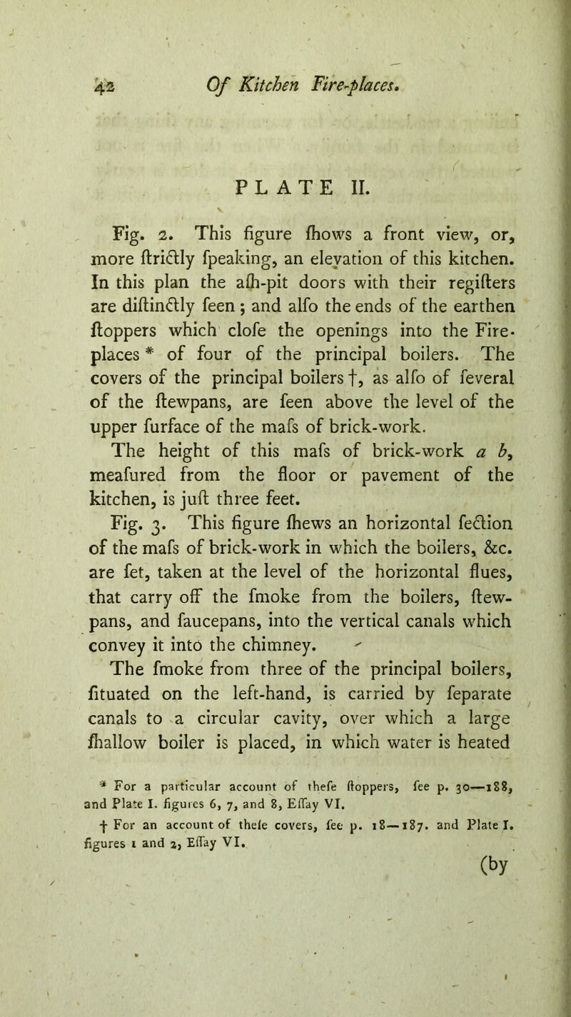 PLATE II. Fig. 2. This figure fhows a front view, or, more ftriflly fpeaking, an elevation of this kitchen. In this plan the afh-pit doors with their regifters are diftin&ly feen ; and alfo the ends of the earthen Hoppers which clofe the openings into the Fire- places * of four of the principal boilers. The covers of the principal boilers f, as alfo of feveral of the flewpans, are feen above the level of the upper furface of the mafs of brick-work. The height of this mafs of brick-work a h, meafured from the floor or pavement of the kitchen, is juft three feet. Fig. 3. This figure fhews an horizontal fe&ion of the mafs of brick-work in which the boilers, See. are fet, taken at the level of the horizontal flues, that carry off the fmoke from the boilers, ftew- pans, and faucepans, into the vertical canals which convey it into the chimney. The fmoke from three of the principal boilers, fituated on the left-hand, is carried by feparate canals to a circular cavity, over which a large /hallow boiler is placed, in which water is heated * For a particular account of thefe (toppers, fee p. 30—1S8, and Plate I. figures 6, 7, and 8, Effay VI. ■f For an account of theie covers, fee p. 18—187. and Plate I. figures 1 and j, Effay VI. (by