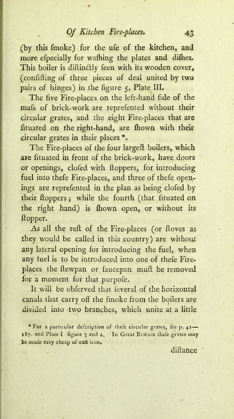 (by this fmoke) for the ufe of the kitchen, and more efpecially for wafhing the plates and difties. This boiler is didindly feen with its wooden cover, (confiding of three pieces of deal united by two pairs of hinges) in the figure 5, Plate III. The five Fire-places on the left-hand fide of the mafs of brick-work are reprefented without their circular grates, and the eight Fire-places that are fituated on the right-hand, are Ihown with their circular grates in their places *. The Fire-places of the four larged boilers, which are fituated in front of the brick-work, have doors or openings, doled with Hoppers, for introducing fuel into thefe Fire-places, and three of thefe open- ings are reprefented in the plan as being clofed by their Hoppers; while the fourth (that fituated on the right hand) is Ihown open, or without its Hopper. As all the red of the Fire-places (or doves as they would be called in this country) are without any lateral opening for introducing the fuel, when any fuel is to be introduced into one of thefe Fire- places the Hewpan or faucepan mud be removed for a moment for that purpofe. It will be obferved that feveral of the horizontal canals that carry off the fmoke from the boilers are divided into 'two branches, which unite at a little * For a particular defcription of thefe circular grates, fee p. 41—■ 187. and Flate I figure 3 and 4. In Great Britain thefe grates may be made very cheap of calt iron. didance