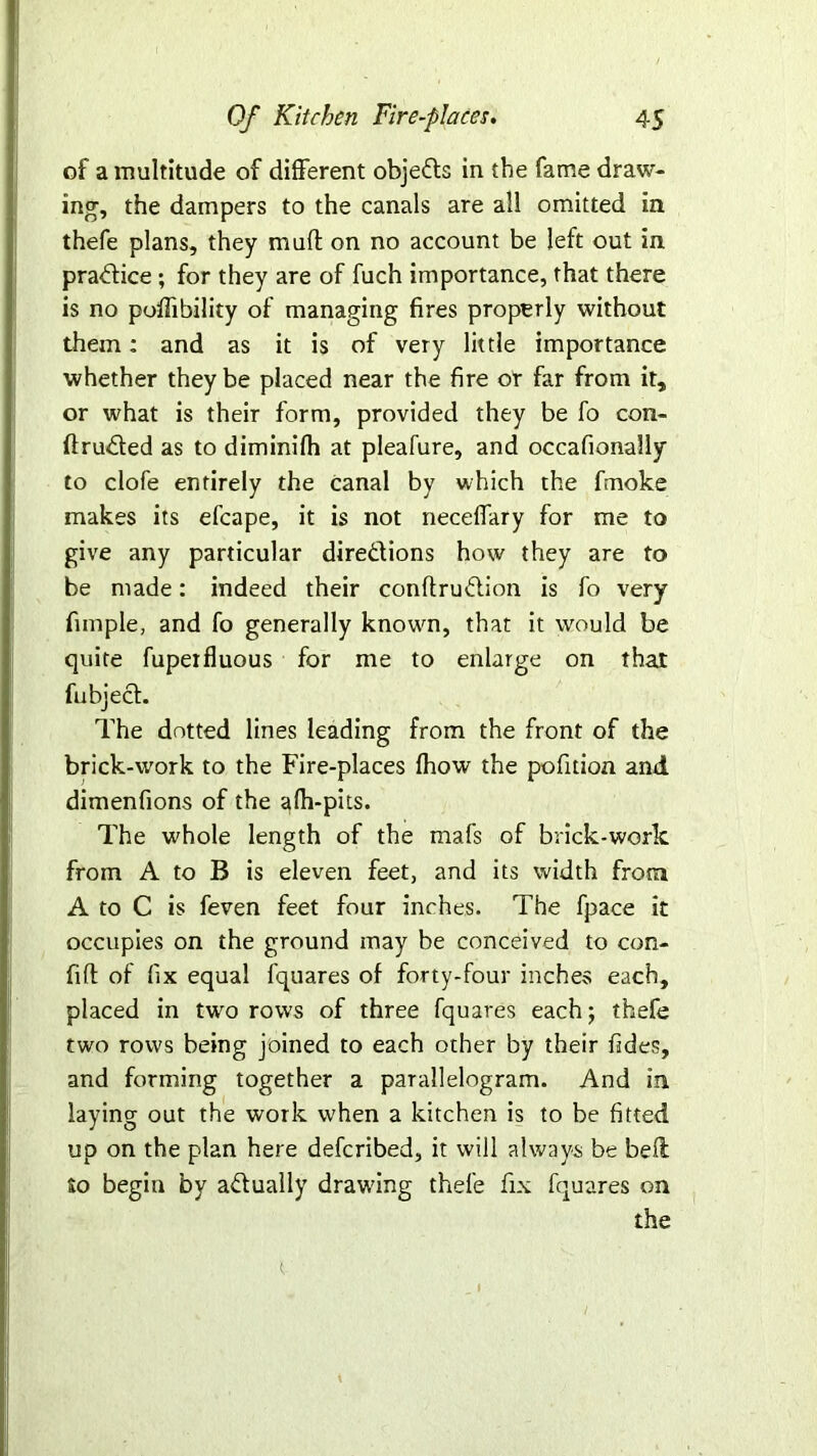 of a multitude of different objects in the fame draw- ing, the dampers to the canals are all omitted in thefe plans, they muff on no account be left out in practice; for they are of fuch importance, that there is no poffibility of managing fires properly without them: and as it is of very little importance whether they be placed near the fire or far from it, or what is their form, provided they be fo con- ftruded as to diminifh at pleafure, and occafionally to clofe entirely the canal by which the fmoke makes its efcape, it is not neceffary for me to give any particular diredions how they are to be made: indeed their conflrudion is fo very fimple, and fo generally known, that it would be quite fupeifluous for me to enlarge on that fubjed. The dotted lines leading from the front of the brick-work to the Fire-places fhow the pofition and dimenfions of the afh-pits. The whole length of the mafs of brick-work from A to B is eleven feet, and its width from A to C is feven feet four inches. The fpace it occupies on the ground may be conceived to con- fid of fix equal fquares of forty-four inches each, placed in two rows of three fquares each; thefe two rows being joined to each other by their fides, and forming together a parallelogram. And in laying out the work when a kitchen is to be fitted up on the plan here defcribed, it will always be bell so begin by adually drawing thefe fix fquares on the t