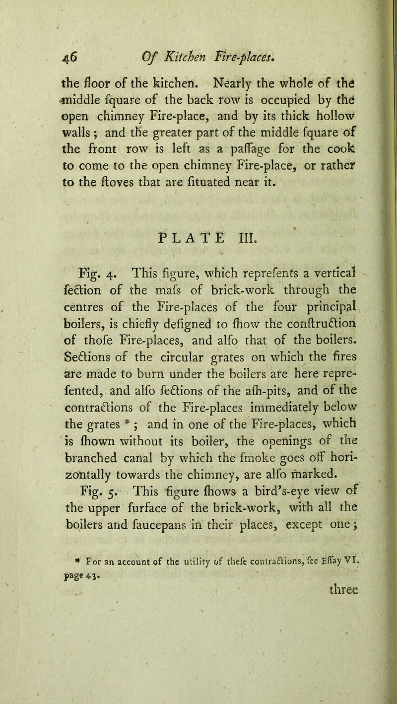 the floor of the kitchen. Nearly the whole of the diddle fquare of the back row is occupied by the open chimney Fire-place, and by its thick hollow walls ; and the greater part of the middle fquare of the front row is left as a paflage for the cook to come to the open chimney Fire-place, or rather to the ftoves that are fituated near it. PLATE III. Fig. 4. This figure, which reprefents a vertical feclion of the rnafs of brick-work through the centres of the Fire-places of the four principal boilers, is chiefly defigned to (how the conftruCtion of thofe Fire-places, and alfo that of the boilers. SeCtions of the circular grates on which the fires are made to burn under the boilers are here repre- fented, and alfo feCtions of the alh-pits, and of the contractions of the Fire-places immediately below the grates * ; and in one of the Fire-places, which is fhown without its boiler, the openings of the branched canal by which the fmoke goes off hori- zontally towards the chimney, are alfo marked. Fig. 5. This figure {hows a bird’s-eye view of the upper furface of the brick-work, with all the boilers and faucepans in their places, except one; * For an account of the utility of thefe contractions, fee Effay VI. page 4-1. three