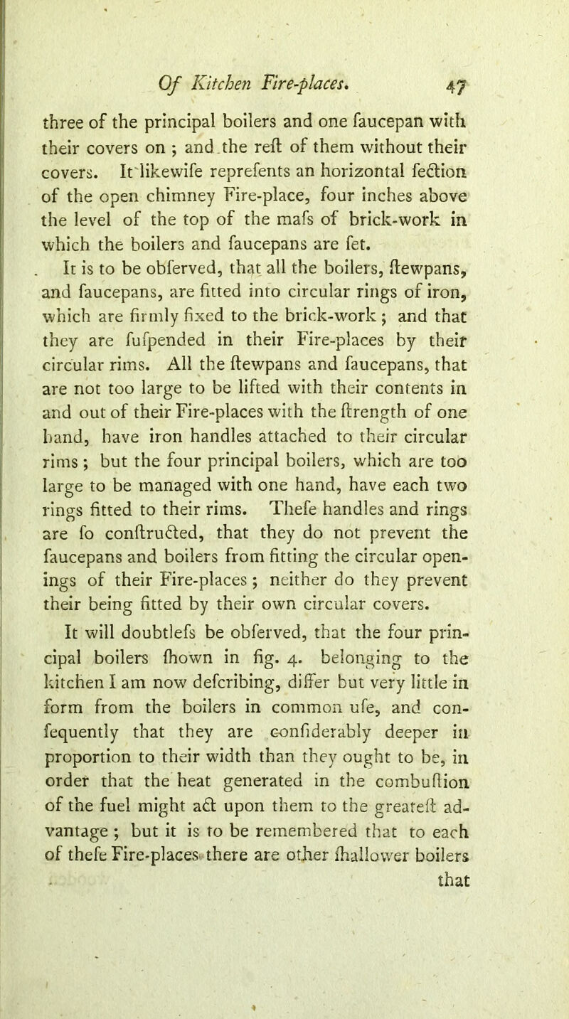 three of the principal boilers and one faucepan with their covers on ; and ,the reft of them without their covers. Itiikewife reprefents an horizontal fedtion of the open chimney Fire-place, four inches above the level of the top of the mafs of brick-work in which the boilers and faucepans are fet. It is to be obferved, that all the boilers, ftewpans, and faucepans, are fitted into circular rings of iron, which are firmly fixed to the brick-work ; and that they are fufpended in their Fire-places by their circular rims. All the ftewpans and faucepans, that are not too large to be lifted with their contents in and out of their Fire-places with the ftrength of one band, have iron handles attached to their circular rims; but the four principal boilers, which are too large to be managed with one hand, have each two rings fitted to their rims. Thefe handles and rings are fo conftrudted, that they do not prevent the faucepans and boilers from fitting the circular open- ings of their Fire-places; neither do they prevent their being fitted by their own circular covers. It will doubtlefs be obferved, that the four prin- cipal boilers fhown in fig. 4. belonging to the kitchen I am now defcribing, differ but very little in form from the boilers in common ufe, and con- fequently that they are confiderably deeper in proportion to their width than they ought to be, in order that the heat generated in the combuftion of the fuel might a£t upon them to the greateft ad- vantage ; but it is to be remembered that to each of thefe Fire-places there are other fhallower boilers that