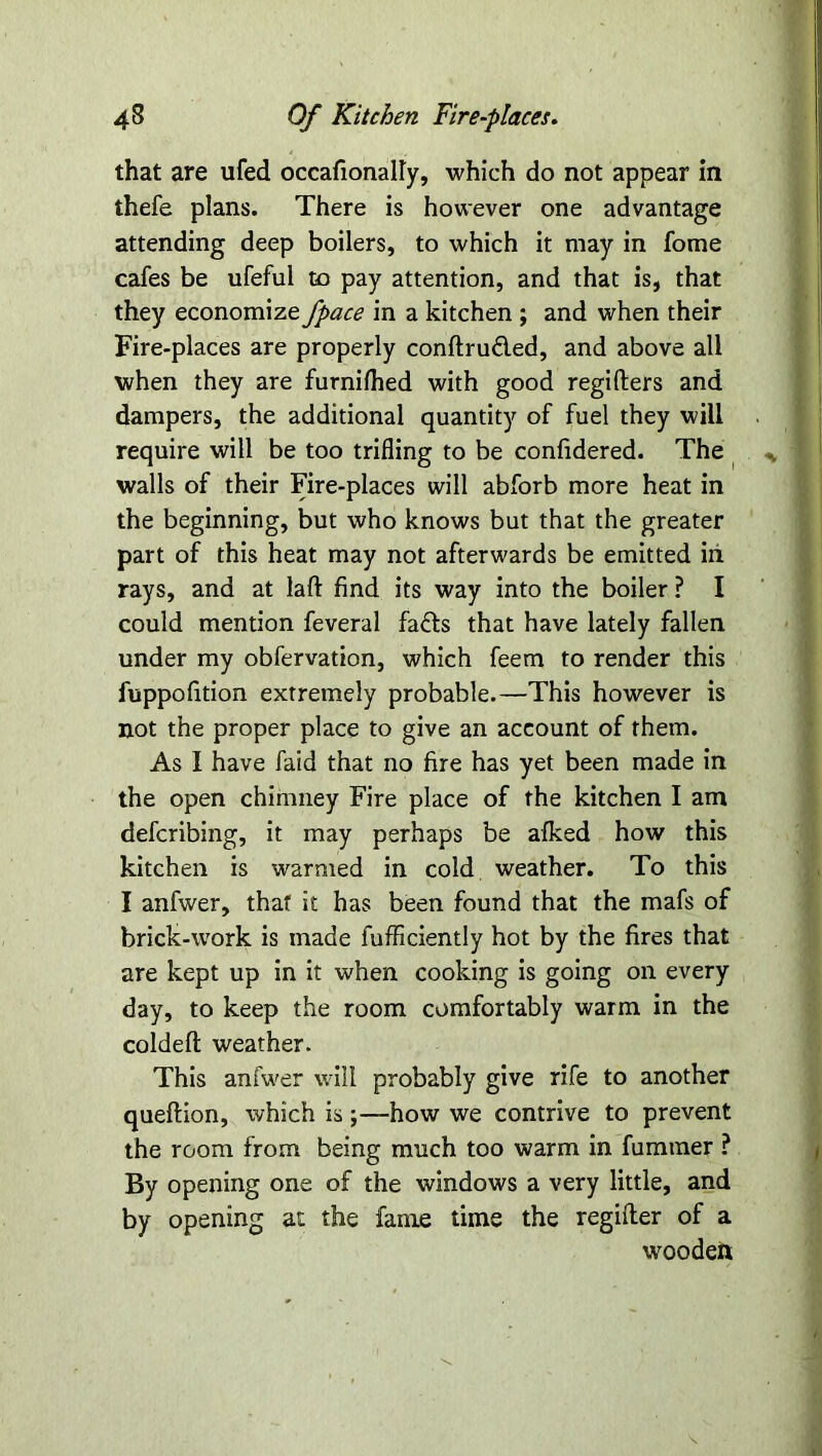 that are ufed occafionally, which do not appear in thefe plans. There is however one advantage attending deep boilers, to which it may in fome cafes be ufeful to pay attention, and that is, that they economize fpace in a kitchen ; and when their Fire-places are properly conftru&ed, and above all when they are furnifhed with good regifters and dampers, the additional quantity of fuel they will require will be too trifling to be confidered. The walls of their Fire-places will abforb more heat in the beginning, but who knows but that the greater part of this heat may not afterwards be emitted in rays, and at laft find its way into the boiler ? I could mention feveral fafts that have lately fallen under my obfervation, which feem to render this fuppofition extremely probable.—This however is not the proper place to give an account of them. As I have faid that no fire has yet been made in the open chimney Fire place of the kitchen I am defcribing, it may perhaps be afked how this kitchen is warmed in cold weather. To this I anfwer, that it has been found that the mafs of brick-work is made fufficiently hot by the fires that are kept up in it when cooking is going on every day, to keep the room comfortably warm in the coldeft weather. This anfwer will probably give rife to another queftion, which is;—how we contrive to prevent the room from being much too warm in fummer ? By opening one of the windows a very little, and by opening at the fame time the regifter of a wooden