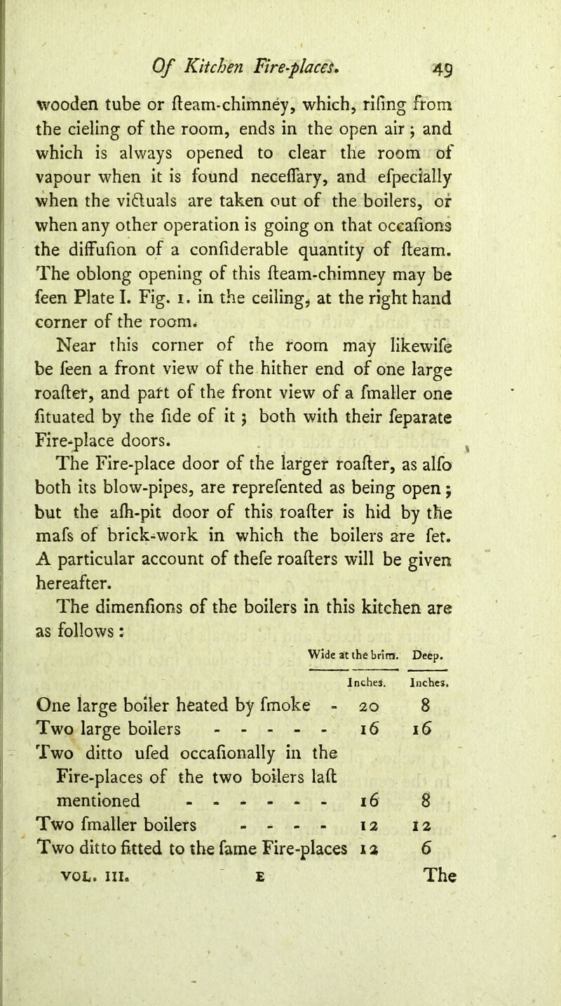 wooden tube or fleam-chimney, which, rifing from the deling of the room, ends in the open air ; and which is always opened to clear the room of vapour when it is found necefiary, and efpecially when the viduals are taken out of the boilers, of when any other operation is going on that occafions the diffufion of a confiderable quantity of fleam. The oblong opening of this fleam-chimney may be feen Plate I. Fig. i. in the ceiling, at the right hand corner of the room* Near this corner of the room may likewife be feen a front view of the hither end of one large roafler, and paft of the front view of a fmaller one fituated by the fide of it $ both with their feparate Fire-place doors. The Fire-place door of the larger roafler, as alfo both its blow-pipes, are reprefented as being open j but the afh-pit door of this roafler is hid by the mafs of brick-work in which the boilers are fet. A particular account of thefe roafters will be given hereafter. The dimenfions of the boilers in this kitchen are as follows: Wide at the brim. Deep. Inches. Inches. One large boiler heated by fmoke - 20 8 Two large boilers - -- -- 16 16 Two ditto ufed occafionally in the Fire-places of the two boilers la ft mentioned 16 8 Two fmaller boilers - - - - 12 12 Two ditto fitted to the fame Fire-places 12 6 vol. in. e The